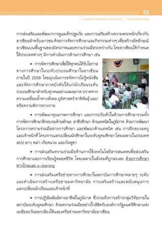 53
การส่งเสริมและพัฒนาการดูแลเด็กปฐมวัย และการเสริมสร้างความตระหนักเกี่ยวกับ	
อาเซียนสำหรับเยาวชนด้วยการจัดการศึกษาและกิจกรรมต่างๆเพื่อสร้างอัตลักษณ์	
อาเซียนบนพื้นฐานของมิตรภาพและความร่วมมือระหว่างกัน โดยอาเซียนได้กำหนด
ให้ประเทศต่างๆ มีการดำเนินการด้านการศึกษา เช่น
	 •	 การจัดการศึกษาเพื่อให้ทุกคนได้รับโอกาส
ทางการศึกษาในระดับประถมศึกษาในอาเซียน	
ภายในปี 2558 โดยมุ่งเน้นการขจัดการไม่รู้หนังสือ	
และจัดการศึกษาภาคบังคับให้แก่นักเรียนระดับ	
ประถมศึกษาสำหรับทุกคนอย่างเสมอภาคปราศจาก	
ความเหลื่อมล้ำทางสังคมภูมิศาสตร์ชาติพันธุ์และ/
หรือความพิการทางกาย
	 •	 การพัฒนาคุณภาพการศึกษา และการปรับตัวในด้านการศึกษารวมทั้ง	
การจัดการศึกษาฝึกอบรมด้านทักษะ อาชีวศึกษา ด้านเทคนิคในภูมิภาค ด้วยการพัฒนา	
โครงการความร่วมมือทางการศึกษา และพัฒนาด้านเทคนิค เช่น การฝึกอบรมครู	
และเจ้าหน้าที่โครงการแลกเปลี่ยนนักศึกษาในระดับอุดมศึกษาโดยเฉพาะในประเทศ
สปป.ลาว พม่า เวียดนาม และกัมพูชา
	 •	 การส่งเสริมความร่วมมือด้านการใช้เทคโนโลยีสารสนเทศเพื่อส่งเสริม	
การศึกษาและการเรียนรู้ตลอดชีวิต โดยเฉพาะในสังคมที่ถูกละเลย ด้วยการศึกษา	
ทางไกลและ e-learning
	 •	 การส่งเสริมเครือข่ายทางการศึกษาในสถาบันการศึกษาหลายๆ ระดับ
และดำเนินการสร้างเครือข่ายมหาวิทยาลัย การเสริมสร้างและสนับสนุนการ	
แลกเปลี่ยนนักเรียนและเจ้าหน้าที่
	 •	 การปฏิสัมพันธ์ทางอาชีพในภูมิภาค ซึ่งรวมถึงการสร้างกลุ่มวิจัยภายใน	
สถาบันระดับอุดมศึกษา ด้วยความร่วมมืออย่างใกล้ชิดกับองค์การรัฐมนตรีศึกษาแห่ง	
เอเชียตะวันออกเฉียงใต้และเครือข่ายมหาวิทยาลัยอาเซียน
 