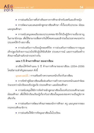 oo
54
	 •	 การส่งเสริมโอกาสที่เท่าเทียมทางการศึกษาสำหรับสตรีและเด็กหญิง
	 •	 การพัฒนาและเสนอหลักสูตรอาเซียนศึกษา ทั้งในระดับประถม มัธยม
และอุดมศึกษา
	 •	 การสนับสนุนพลเมืองของประเทศสมาชิกให้เป็นผู้มีความเชี่ยวชาญ	
ในภาษาอังกฤษ เพื่อให้สามารถสื่อสารกันได้โดยตรงและเข้าร่วมในประชาคมระหว่าง	
ประเทศได้กว้างขวางขึ้น
	 •	 การส่งเสริมการเรียนรู้ตลอดชีวิต การส่งเสริมการพัฒนาการดูแล	
เด็กปฐมวัยด้วยการแบ่งปันวิธีปฏิบัติอันดีเลิศ ประสบการณ์ และการเสริมสร้าง	
ศักยภาพในด้านดังกล่าวระหว่างกัน
	 แผน 5 ปี ด้านการศึกษา ของอาเซียน
	 อาเซียนได้จัดทำแผน 5 ปี ด้านการศึกษาของอาเซียน (2554-2558)
โดยมีสาระสำคัญของแผนฯ ดังนี้
	 ยุทธศาสตร์ที่ 1 การเสริมสร้างความตระหนักเกี่ยวกับอาเซียน
	 •	 การจัดทำคู่มืออาเซียนเพื่อส่งเสริมการสร้างความตระหนักและค่านิยม	
ร่วมระหว่างนักเรียนระดับปฐมวัย ประถมศึกษา และมัธยมศึกษา
	 •	 การสนับสนุนให้มีการจัดทำหลักสูตรอาเซียนในระดับประถมศึกษาและ	
มัธยมศึกษา เพื่อให้นักเรียนเรียนรู้เกี่ยวกับอาเซียนในมุมมองของความเป็นภูมิภาค	
เดียวกัน
	 •	 การส่งเสริมการพัฒนาศักยภาพของนักการศึกษา ครู และบุคลากรของ	
กระทรวงศึกษาธิการ
	 •	การส่งเสริมให้มีการจัดมุมอาเซียนในโรงเรียน
 