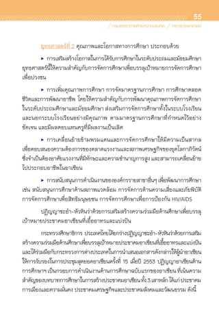 55
	 ยุทธศาสตร์ที่ 2 คุณภาพและโอกาสทางการศึกษา ประกอบด้วย
	 •	การเสริมสร้างโอกาสในการได้รับการศึกษาในระดับประถมและมัธยมศึกษา
ยุทธศาสตร์นี้ให้ความสำคัญกับการจัดการศึกษาเพื่อบรรลุเป้าหมายการจัดการศึกษา	
เพื่อปวงชน
	 •	 การเพิ่มคุณภาพการศึกษา การจัดมาตรฐานการศึกษา การศึกษาตลอด
ชีวิตและการพัฒนาอาชีพ โดยให้ความสำคัญกับการพัฒนาคุณภาพการจัดการศึกษา	
ในระดับประถมศึกษาและมัธยมศึกษา ส่งเสริมการจัดการศึกษาทั้งในระบบโรงเรียน
และนอกระบบโรงเรียนอย่างมีคุณภาพ ตามมาตรฐานการศึกษาที่กำหนดไว้อย่าง	
ชัดเจน และมีผลตอบแทนครูที่มีผลงานเป็นเลิศ
	 •	การเคลื่อนย้ายข้ามพรมแดนและการจัดการศึกษาให้มีความเป็นสากล	
เพื่อตอบสนองความต้องการของตลาดแรงงานและสภาพเศรษฐกิจของยุคโลกาภิวัตน์
ซึ่งจำเป็นต้องอาศัยแรงงานที่มีทักษะและความชำนาญการสูงและสามารถเคลื่อนย้าย
ไปประกอบอาชีพในอาเซียน
	 •	การสนับสนุนการดำเนินงานขององค์กรรายสาขาอื่นๆเพื่อพัฒนาการศึกษา
เช่น สนับสนุนการศึกษาด้านสภาพแวดล้อม การจัดการด้านความเสี่ยงและภัยพิบัติ
การจัดการศึกษาเพื่อสิทธิมนุษยชน การจัดการศึกษาเพื่อการป้องกัน HIV/AIDS
	 ปฏิญญาชะอำ-หัวหินว่าด้วยการเสริมสร้างความร่วมมือด้านศึกษาเพื่อบรรลุ	
เป้าหมายประชาคมอาเซียนที่เอื้ออาทรและแบ่งปัน
	 กระทรวงศึกษาธิการ ประเทศไทยได้ยกร่างปฏิญญาชะอำ-หัวหินว่าด้วยการเสริม	
สร้างความร่วมมือด้านศึกษาเพื่อบรรลุเป้าหมายประชาคมอาเซียนที่เอื้ออาทรและแบ่งปัน
และได้ร่วมมือกับกระทรวงการต่างประเทศในการนำเสนอเอกสารดังกล่าวให้ผู้นำอาเซียน
ให้การรับรองในการประชุมสุดยอดอาเซียนครั้งที่ 15 เมื่อปี 2553 ปฏิญญาอาเซียนด้าน	
การศึกษาฯเป็นกรอบการดำเนินงานด้านการศึกษาฉบับแรกของอาเซียนที่เน้นความ	
สำคัญของบทบาทการศึกษาในการสร้างประชาคมอาเซียนทั้ง3เสาหลักได้แก่ประชาคม	
การเมืองและความมั่นคง ประชาคมเศรษฐกิจและประชาคมสังคมและวัฒนธรรม ดังนี้
 