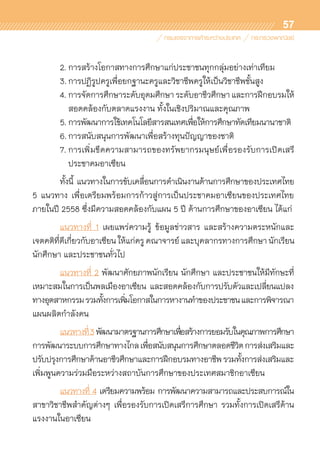 57
	 2.	การสร้างโอกาสทางการศึกษาแก่ประชาชนทุกกลุ่มอย่างเท่าเทียม
	 3.	การปฏิรูปครูเพื่อยกฐานะครูและวิชาชีพครูให้เป็นวิชาชีพชั้นสูง
	 4.	การจัดการศึกษาระดับอุดมศึกษา ระดับอาชีวศึกษา และการฝึกอบรมให้	
		 สอดคล้องกับตลาดแรงงาน ทั้งในเชิงปริมาณและคุณภาพ
	 5.	การพัฒนาการใช้เทคโนโลยีสารสนเทศเพื่อให้การศึกษาทัดเทียมนานาชาติ
	 6.	การสนับสนุนการพัฒนาเพื่อสร้างทุนปัญญาของชาติ
	 7.	การเพิ่มขีดความสามารถของทรัพยากรมนุษย์เพื่อรองรับการเปิดเสรี	
		 ประชาคมอาเซียน
	 ทั้งนี้ แนวทางในการขับเคลื่อนการดำเนินงานด้านการศึกษาของประเทศไทย	
5 แนวทาง เพื่อเตรียมพร้อมการก้าวสู่การเป็นประชาคมอาเซียนของประเทศไทย
ภายในปี 2558 ซึ่งมีความสอดคล้องกับแผน 5 ปี ด้านการศึกษาของอาเซียน ได้แก่
	 แนวทางที่ 1 เผยแพร่ความรู้ ข้อมูลข่าวสาร และสร้างความตระหนักและ	
เจตคติที่ดีเกี่ยวกับอาเซียน ให้แก่ครู คณาจารย์ และบุคลากรทางการศึกษา นักเรียน
นักศึกษา และประชาชนทั่วไป
	 แนวทางที่ 2 พัฒนาศักยภาพนักเรียน นักศึกษา และประชาชนให้มีทักษะที่	
เหมาะสมในการเป็นพลเมืองอาเซียน และสอดคล้องกับการปรับตัวและเปลี่ยนแปลง	
ทางอุตสาหกรรมรวมทั้งการเพิ่มโอกาสในการหางานทำของประชาชนและการพิจารณา
แผนผลิตกำลังคน
	 แนวทางที่3พัฒนามาตรฐานการศึกษาเพื่อสร้างการยอมรับในคุณภาพการศึกษา
การพัฒนาระบบการศึกษาทางไกลเพื่อสนับสนุนการศึกษาตลอดชีวิตการส่งเสริมและ	
ปรับปรุงการศึกษาด้านอาชีวศึกษาและการฝึกอบรมทางอาชีพรวมทั้งการส่งเสริมและ	
เพิ่มพูนความร่วมมือระหว่างสถาบันการศึกษาของประเทศสมาชิกอาเซียน
	 แนวทางที่ 4 เตรียมความพร้อม การพัฒนาความสามารถและประสบการณ์ใน	
สาขาวิชาชีพสำคัญต่างๆ เพื่อรองรับการเปิดเสรีการศึกษา รวมทั้งการเปิดเสรีด้าน	
แรงงานในอาเซียน
 