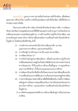 oo
58
	 แนวทางที่ 5 บูรณาการความร่วมมือกับหน่วยงานที่เกี่ยวข้อง เพื่อพัฒนา	
คุณภาพการศึกษาไทย รวมทั้งการจัดตั้งและพัฒนากลไกที่เกี่ยวข้อง เพื่อให้เกิดการ	
ดำเนินการอย่างยั่งยืน
	 โดยกระทรวงศึกษาธิการมีภารกิจหลักที่จะต้องดำเนินการคือ การพัฒนา	
ศักยภาพทรัพยากรมนุษย์ของประเทศให้มีทักษะและความชำนาญการพร้อมรับความ	
เปลี่ยนแปลงและการแข่งขันของภูมิภาค การสร้างองค์ความรู้เกี่ยวกับอาเซียน และ	
ยกระดับคุณภาพสถาบันการศึกษาเพื่อส่งเสริมการเคลื่อนย้ายนักเรียนนักศึกษา	
ในภูมิภาค โดยมีประเด็นที่สำคัญ ดังนี้
		 (1)	 การสร้างความตระหนักเกี่ยวกับอาเซียนแก่เด็ก เยาวชน 		
				 บุคลากรทางการศึกษา และประชาชนทั่วไป
		 (2)	 การเรียนรู้ภาษาอังกฤษ ภาษาจีน และภาษาอาเซียน
		 (3)	 การพัฒนาทักษะ ICT
		 (4)	 การจัดทำหลักสูตรอาเซียนศึกษา เพื่อสร้างองค์ความรู้เกี่ยวกับ	
				 อาเซียนตลอดจนการอยู่ร่วมกันอย่างสันติท่ามกลางความหลากหลาย	
				 ทางวัฒนธรรม ทั้งในระดับการศึกษาขั้นพื้นฐาน การอุดมศึกษา	
				 และการอาชีวศึกษา ทั้งในระบบและนอกระบบการศึกษา
		 (5)	 การพัฒนาทักษะวิชาชีพที่จะเป็นในตลาดแรงงานอาเซียนเพื่อรองรับ	
				 การเคลื่อนย้ายแรงงานฝีมือและการเป็นประชาคมเศรษฐกิจอาเซียน	
		 (6)	 การยกระดับคุณภาพสถานศึกษาเพื่อให้เป็นที่ยอมรับรวมทั้งการพัฒนา	
				 หลักสูตรการเรียนการสอนเพื่อรองรับการถ่ายโอนหน่วยกิตระหว่าง	
				 สถาบันการศึกษา และส่งเสริมการเคลื่อนย้ายนักเรียนนักศึกษา	
				 ในภูมิภาค
			 (7)	การจัดทำแผนยุทธศาสตร์ด้านการศึกษาเพื่อเข้าสู่การเป็นประชาคม	
				 อาเซียน
 