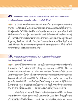 59
49. นักเรียนนักศึกษาไทยควรปรับตัวอย่างไรให้มีงานทำโดยไม่ต้องกังวลต่อ
การเข้ามาแย่งงานของสมาชิกอาเซียนภายหลังปี 2558
	 นักเรียนนักศึกษาไทยควรเร่งฝึกฝนทักษะการใช้ภาษาอังกฤษซึ่งจะกลายเป็น	
ภาษาของอาเซียนรวมทั้งภาษาเพื่อนบ้านก็มีความสำคัญภาษาจะเป็นสื่อให้สามารถ	
เรียนรู้และเข้าใจในวิถีชีวิต ประวัติศาสตร์ และวัฒนธรรม ของประเทศเพื่อนบ้านได้
ดียิ่งขึ้นนอกจากนั้นความรู้ความสามารถด้านเทคโนโลยีและคอมพิวเตอร์และความรู้	
พื้นฐานทางวิทยาศาสตร์และคณิตศาสตร์ มีความสำคัญสำหรับการพัฒนาประเทศ	
ไปสู่เศรษฐกิจสร้างสรรค์ หรือ Creative Economy ในยุคโลกาภิวัตน์ที่ธุรกิจต้อง	
แข่งขันกันรุนแรงต้องอาศัยทรัพยากรบุคคลที่มีศักยภาพสูงสามารถแก้ไขปัญหาได้ดี
คิดวิเคราะห์เป็น และมีภาวะการเป็นผู้นำสูง
50. การเข้ามาของการบริการด้าน ICT ที่บริษัทสิงคโปร์ได้เปรียบ
เราเตรียมพร้อมรับมือไว้หรือยัง
	 อาเซียนได้จัดการบริการด้าน ICT อยู่ในกลุ่มสาขาบริการที่ต้องลดข้อจำกัด
ด้านมาตรการให้เร็วกว่าสาขาบริการอื่นๆ โดยจัดในกลุ่ม e-ASEAN ที่มีสาขา	
โทรคมนาคมและคอมพิวเตอร์ การเปิดตลาด e-ASEAN ไม่ควรมองในมิติของการ	
เสียเปรียบอย่างเดียวในความเป็นจริงการเปิดตลาดภาคบริการจะส่งผลดีต่อประชากร
ในฐานะผู้บริโภคที่จะมีโอกาสได้ใช้บริการที่มีคุณภาพในราคาที่ถูก เพราะการเปิด	
ตลาดเป็นการสร้างให้มีการแข่งขันกันและป้องกันการผูกขาด นอกจากนี้ ผู้ให้บริการ	
ในสาขาอื่นๆ รวมทั้งผู้ประกอบการในธุรกิจต่างๆ ก็อยู่ในฐานะที่พึ่งพาการพัฒนา	
ด้าน ICT ด้วย เพื่อลดต้นทุนของธุรกิจทุกภาคส่วนจึงอยู่ในฐานะได้ประโยชน์
	 อย่างไรก็ตามหากจะมองในมิติของการเสียเปรียบนั้นอาจมองได้ในประเด็นของ
การแข่งขันระหว่างผู้ประกอบการภายในประเทศที่เป็น SMEs ซึ่งส่วนใหญ่อยู่ในกลุ่ม	
บริการคอมพิวเตอร์ในเรื่องนี้กรมเจรจาการค้าระหว่างประเทศมียุทธศาสตร์ในการเจรจา
 