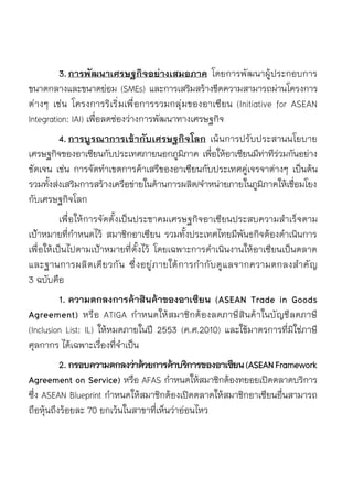 3.	การพัฒนาเศรษฐกิจอย่างเสมอภาค โดยการพัฒนาผู้ประกอบการ	
ขนาดกลางและขนาดย่อม (SMEs) และการเสริมสร้างขีดความสามารถผ่านโครงการ	
ต่างๆ เช่น โครงการริเริ่มเพื่อการรวมกลุ่มของอาเซียน (Initiative for ASEAN	
Integration: IAI) เพื่อลดช่องว่างการพัฒนาทางเศรษฐกิจ
	 4.	การบูรณาการเข้ากับเศรษฐกิจโลก เน้นการปรับประสานนโยบาย	
เศรษฐกิจของอาเซียนกับประเทศภายนอกภูมิภาค เพื่อให้อาเซียนมีท่าทีร่วมกันอย่าง	
ชัดเจน เช่น การจัดทำเขตการค้าเสรีของอาเซียนกับประเทศคู่เจรจาต่างๆ เป็นต้น	
รวมทั้งส่งเสริมการสร้างเครือข่ายในด้านการผลิต/จำหน่ายภายในภูมิภาคให้เชื่อมโยง	
กับเศรษฐกิจโลก
	 เพื่อให้การจัดตั้งเป็นประชาคมเศรษฐกิจอาเซียนประสบความสำเร็จตาม	
เป้าหมายที่กำหนดไว้ สมาชิกอาเซียน รวมทั้งประเทศไทยมีพันธกิจต้องดำเนินการ
เพื่อให้เป็นไปตามเป้าหมายที่ตั้งไว้ โดยเฉพาะการดำเนินงานให้อาเซียนเป็นตลาด	
และฐานการผลิตเดียวกัน ซึ่งอยู่ภายใต้การกำกับดูแลจากความตกลงสำคัญ	
3 ฉบับคือ
	 1.	ความตกลงการค้าสินค้าของอาเซียน (ASEAN Trade in Goods
Agreement) หรือ ATIGA กำหนดให้สมาชิกต้องลดภาษีสินค้าในบัญชีลดภาษี	
(Inclusion List: IL) ให้หมดภายในปี 2553 (ค.ศ.2010) และใช้มาตรการที่มิใช่ภาษี	
ศุลกากร ได้เฉพาะเรื่องที่จำเป็น
	 2.	กรอบความตกลงว่าด้วยการค้าบริการของอาเซียน(ASEANFramework
Agreement on Service) หรือ AFAS กำหนดให้สมาชิกต้องทยอยเปิดตลาดบริการ
ซึ่ง ASEAN Blueprint กำหนดให้สมาชิกต้องเปิดตลาดให้สมาชิกอาเซียนอื่นสามารถ
ถือหุ้นถึงร้อยละ 70 ยกเว้นในสาขาที่เห็นว่าอ่อนไหว
 