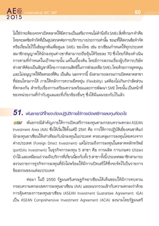 oo
60
ไม่ใช่ว่าจะต้องเจรจาเปิดตลาดให้มีความเป็นเสรีมากจนไม่คำนึงถึงSMEsสิ่งที่กรมฯทำคือ
ไทยจะลดข้อจำกัดที่เป็นอุปสรรคต่อการบริการบางประการเท่านั้น ขณะที่ได้สงวนข้อจำกัด	
หรือเงื่อนไขไว้ในข้อผูกพันเพื่อดูแล SMEs ของไทย เช่น อาเซียนกำหนดให้ทุกประเทศ	
สมาชิกอนุญาตให้นักลงทุนต่างชาติสามารถถือหุ้นได้ร้อยละ 70 ซึ่งไทยก็ต้องดำเนิน
การตามที่กำหนดในเป้าหมายนั้น แต่ในเบื้องต้น ไทยมีการสงวนเรื่องผู้บริหารบริษัท
ต่างชาติต้องเป็นสัญชาติไทยการสงวนสิทธิในการช่วยเหลือSMEsไทยด้วยการอุดหนุน
และไม่อนุญาตให้ถือครองที่ดิน เป็นต้น นอกจากนี้ ยังสามารถสงวนการเปิดตลาดสาขา	
ที่อ่อนไหวมากได้ ภายใต้หลักการความยืดหยุ่น (Flexibility) แต่ต้องไม่เกินกว่าสัดส่วน	
ที่ตกลงกัน สำหรับเรื่องการเตรียมความพร้อมและการพัฒนาSMEไทยนั้นเป็นหน้าที่	
ของหน่วยงานที่กำกับดูแลและที่เกี่ยวข้องอื่นๆ ซึ่งได้มีแผนรองรับไว้แล้ว
51. พันธกรณีที่ไทยจะต้องปฏิบัติภายใต้การเปิดเสรีการลงทุนคืออะไร
	 พันธกรณีสำคัญภายใต้การเปิดเสรีการลงทุนตามกรอบความตกลง ASEAN	
Investment Area (AIA) ซึ่งได้เริ่มใช้ตั้งแต่ปี 2541 คือ การให้การปฏิบัติเยี่ยงคนชาติแก่	
นักลงทุนอาเซียนให้เท่าเทียมกับนักลงทุนในประเทศ ครอบคลุมการลงทุนโดยตรงจาก	
ต่างประเทศ (Foreign Direct Investment) แต่ไม่รวมถึงการลงทุนในตลาดหลักทรัพย์
(portfolio investment) ในธุรกิจการลงทุน 5 สาขา คือ การผลิต การเกษตร ประมง
ป่าไม้และเหมืองแร่รวมถึงบริการที่เกี่ยวเนื่องกับทั้ง5สาขาทั้งนี้ประเทศสมาชิกสามารถ	
สงวนรายการธุรกิจการลงทุนที่ยังไม่พร้อมให้มีการเปิดเสรีได้ซึ่งจะจัดไว้เป็นรายการ
ข้อสงวนของแต่ละประเทศ
	 ต่อมา ในปี 2550 รัฐมนตรีเศรษฐกิจอาเซียนได้เห็นชอบให้มีการทบทวน	
กรอบความตกลงเขตการลงทุนอาเซียน (AIA) และผนวกรวมเข้ากับความตกลงว่าด้วย
การคุ้มครองการลงทุนอาเซียน (ASEAN Investment Guarantee Agreement: IGA)
เป็น ASEAN Comprehensive Investment Agreement (ACIA) ลงนามโดยรัฐมนตรี	
 