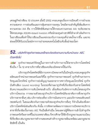 61
เศรษฐกิจอ่าเซียน 10 ประเทศ เมื่อปี 2552 ครอบคลุมเรื่องการเปิดเสรี การอำนวย	
ความสะดวก การส่งเสริมและการคุ้มครองการลงทุน โดยมีสาระสำคัญที่เพิ่มเติมจาก	
ตวามตกลง AIA คือ การให้สิทธิพิเศษภายใต้กรอบความตกลง AIA จะต้องขยาย	
ให้ครอบคลุม ASEAN-based investors หรือนักลงทุนต่างชาติที่เข้ามาดำเนินกิจการ
ในอาเซียนเพื่อทำให้อาเซียนเป็นแหล่งรองรับการลงทุนที่น่าสนใจมากขึ้น และจะ	
ส่งผลให้ได้รับประโยชน์จากการถ่ายทอดเทคโนโลยีระดับชั้นนำของโลก
52. บริษัทที่ทำธุรกิจภาพยนตร์ไทยจะต้องติดตามความคืบหน้าของ AEC
ด้วยหรือไม่
	 ธุรกิจภาพยนตร์จัดอยู่ในภาคการค้าบริการภายใต้สาขาบริการโสตทัศน์
ซึ่งเป็น 1 ใน 12 สาขาบริการที่อาเซียนจะต้องเปิดตลาดให้แก่กัน
	 บริการธุรกิจโสตทัศน์ที่มีการเจรจาเปิดตลาดกันในปัจจุบันครอบคลุมธุรกิจ	
ผลิตและจำหน่ายภาพยนตร์และวิดีโอ ธุรกิจการฉายภาพยนตร์ ธุรกิจด้านรายการ	
วิทยุและโทรทัศน์ ธุรกิจการส่งสัญญาณออกอากาศทางวิทยุและโทรทัศน์ ธุรกิจ	
บันทึกเสียง (sound recording) ในระยะที่ผ่านมาธุรกิจที่เกี่ยวข้องกับสาขาโสตทัศน์	
มีบทบาทและอัตราการเติบโตค่อนข้างเร็ว เมื่อเทียบกับอัตราการเติบโตของธุรกิจ	
บริการโดยรวม การขยายตัวของธุรกิจบริการโสตทัศน์ต้องอาศัยการพึ่งพาธุรกิจ	
บริการสาขาอื่นๆ เช่น บริการท่องเที่ยว บริการนันทนาการ และบริการคอมพิวเตอร์
(ซอฟท์แวร์) ในขณะเดียวกันการขยายตัวของธุรกิจบริการอื่นๆ ก็จำเป็นต้องพึ่งพา	
บริการโสตทัศน์เช่นเดียวกัน ดังนั้น การติดตามพัฒนาการของการเปิดตลาดบริการ
สาขาที่เกี่ยวข้องในกรอบ AEC จึงเป็นสิ่งจำเป็น โดยเฉพาะผู้ที่ต้องการเข้าไปทำธุรกิจ	
ภาพยนตร์หรือสารคดีในประเทศอาเซียน ก็ควรศึกษาให้ลึกถึงกฎหมายและระเบียบ
ที่เกี่ยวข้องเช่นกฎหมายการทำงานของคนต่างด้าวกฎหมายสิ่งแวดล้อมและกฎหมาย	
ลิขสิทธิ์ เป็นต้น
 