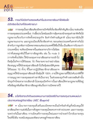 oo
62
53. การเข้าไปเปิดห้างสรรพสินค้าในประเทศอาเซียนทำได้เพียงใด
มีปัจจัยอะไรบ้างที่ต้องพิจารณา
	 การลงทุนในอาเซียนต้องมีหลายปัจจัยที่เกี่ยวข้องที่สำคัญคือนโยบายส่งเสริม	
การลงทุนของประเทศนั้นๆ ว่าเอื้อประโยชน์และมีการคุ้มครองนักลงทุนต่างชาติหรือไม่
กฎหมายเกี่ยวกับการจัดตั้งหน่วยธุรกิจ ข้อจำกัดด้านสัญชาติ นโยบายภาษีเงินได้
กฎหมายแรงงาน และกฎระเบียบที่เกี่ยวข้องต่างๆ ของแต่ละประเทศก็แตกต่างกันไป	
สำหรับการผูกพันการเปิดตลาดของแต่ละประเทศที่ได้ยื่นไว้นั้นเป็นเพียงการรับรองว่า	
ประเทศนั้นๆ จะต้องเปิดตลาดในแต่ละสาขาบริการไม่น้อย	
กว่าที่เสนอผูกพันไว้ในตารางข้อผูกพัน เช่น ใน mode 3
(การจัดตั้งบริษัท) ให้นักลงทุนจากอาเซียนสามารถเข้าไป
ถือหุ้นในกิจการได้ร้อยละ 70 ก็หมายความว่าอย่างน้อย	
ต้องอนุญาตให้นักลงทุนอาเซียนเข้าไปถือหุ้นของนิติบุคคล	
ได้ร้อยละ 70 ทั้งๆ ที่ในทางปฏิบัติสมาชิกอาเซียนอาจ	
อนุญาตให้นักลงทุนอาเซียนเข้าถือหุ้นได้ 100% ภายใต้กฎหมายที่ใช้บังคับปกติที่ให้
การอนุญาตการลงทุนของต่างชาติเป็นรายๆ ในส่วนของธุรกิจห้างสรรพสินค้านั้น	
นักธุรกิจไทยสามารถเลือกเข้าไปลงทุนเปิดกิจการในอาเซียนได้ตามกฎหมายที่มีอยู่
หรือข้อผูกพันที่สมาชิกอาเซียนผูกพันเรื่องการเปิดตลาดไว้
54. อะไรคือสาระสำคัญของแผนงานการเปิดเสรีด้านการลงทุนตามแผนแม่บท
ประชาคมเศรษฐกิจอาเซียน (AEC Blueprint)
	 •	 นโยบายการลงทุนที่เสรีและเปิดตลาดเป็นปัจจัยสำคัญที่สนับสนุนให้	
อาเซียนเกิดการแข่งขันในการดึงดูดการลงทุนโดยตรงจากต่างประเทศ และการลงทุน	
ระหว่างกันในอาเซียน การเปิดเสรีการลงทุนใหม่และการนำผลกำไรกลับมาลงทุน	
ใหม่ที่ยั่งยืน จะสนับสนุนและพัฒนาเศรษฐกิจของอาเซียน
 