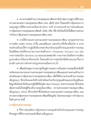 63
	 •	 ความร่วมมือด้านการลงทุนของอาเซียนกำลังดำเนินการอยู่ภายใต้กรอบ
ความตกลงเขตการลงทุนของอาเซียน (AIA) เมื่อปี 2541 ในขณะที่การคุ้มครองการ
ลงทุนอยู่ภายใต้ความตกลงที่แยกต่างหาก อาทิ ความตกลงด้านการส่งเสริมและ	
การคุ้มครองการลงทุนของอาเซียนปี 2530 หรือ ที่อ้างถึงโดยทั่วไปในชื่อความตกลง	
ว่าด้วยการคุ้มครองการลงทุนของอาเซียน (IGA)
	 •	 ภายใต้กรอบความตกลงเขตการลงทุนของอาเซียน ทุกอุตสาหกรรม
(การผลิต เกษตร ประมง ป่าไม้ และเหมืองแร่ และบริการที่เกี่ยวเนื่องกับ 5 ภาค)	
จะเปิดเสรีและให้การปฏิบัติเยี่ยงคนชาติแก่นักลงทุนทั้งก่อนและหลังการลงทุน	
โดยมีข้อยกเว้นได้ตามรายการยกเว้นชั่วคราว (Temporary Exclusion List) และ	
รายการอ่อนไหว (Sensitive List) ของประเทศสมาชิก รายการยกเว้นชั่วคราวจะต้อง
ถูกยกเลิกภายในเวลาที่ตกลงกัน ในขณะที่รายการอ่อนไหวไม่มีกรอบเวลาในการ	
ยกเลิก แต่รายการดังกล่าวจะถูกทบทวนเป็นคราวๆ ไป
	 •	 เพื่อสนับสนุนการรวมกลุ่มในภูมิภาคและการเป็นเขตการลงทุนที่แข่งขันได้
จะต้องทบทวนกรอบความตกลงเขตการลงทุนของอาเซียนและความตกลงด้านการ
ส่งเสริมและการคุ้มครองการลงทุนของอาเซียน เพื่อให้มีความตกลงด้านการลงทุน	
เต็มรูปแบบ ซึ่งจะต้องมองไปข้างหน้าพร้อมกับปรับปรุงคุณลักษณะบทบัญญัติและ	
ข้อผูกพันโดยคำนึงถึงแนวปฏิบัติที่เป็นเลิศ (Best Practices) ระหว่างประเทศ ซึ่งจะช่วย	
เพิ่มความมั่นใจต่อผู้ที่จะเข้ามาลงทุนในอาเซียน ความตกลงเขตการลงทุนอาเซียน	
เต็มรูปแบบ (ACIA) ซึ่งจะจัดทำขึ้นโดยอิงความตกลงเขตการลงทุนอาเซียน และ	
ความตกลงคุ้มครองการลงทุนของอาเซียนที่มีอยู่เดิม โดยครอบคลุมการดำเนินงาน
ในด้านต่างๆ ดังนี้
การคุ้มครองการลงทุน
	 •	 ให้การส่งเสริมการคุ้มครองการลงทุนสำหรับนักลงทุนและการลงทุน	
ที่จะอยู่ภายใต้ความตกลงฉบับนี้อย่างเต็มรูปแบบ
 