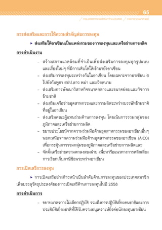 65
การส่งเสริมและการให้ความสำคัญต่อการลงทุน
	 •	 ส่งเสริมให้อาเซียนเป็นแหล่งรวมของการลงทุนและเครือข่ายการผลิต
การดำเนินงาน
	 	 	 -	 สร้างสภาพแวดล้อมที่จำเป็นเพื่อส่งเสริมการลงทุนทุกรูปแบบ	
				 และเรื่องใหม่ๆ ที่มีการเติบโตให้เข้ามายังอาเซียน
			 -	 ส่งเสริมการลงทุนระหว่างกันในอาเซียน โดยเฉพาะจากอาเซียน 6	
				 ไปยังกัมพูชา สปป.ลาว พม่า และเวียดนาม
			 -	 ส่งเสริมการพัฒนาวิสาหกิจขนาดกลางและขนาดย่อมและกิจการ	
				 ข้ามชาติ
			 -	 ส่งเสริมเครือข่ายอุตสาหกรรมและการผลิตระหว่างบรรษัทข้ามชาติ	
				 ที่อยู่ในอาเซียน
			 -	 ส่งเสริมคณะผู้แทนร่วมด้านการลงทุน โดยเน้นการรวมกลุ่มของ	
				 ภูมิภาคและเครือข่ายการผลิต
			 -	 ขยายประโยชน์จากความร่วมมือด้านอุตสาหกรรมของอาเซียนอื่นๆ
				 นอกเหนือจากความร่วมมือด้านอุตสาหกรรมของอาเซียน (AICO)	
				 เพื่อกระตุ้นการรวมกลุ่มของภูมิภาคและเครือข่ายการผลิตและ
			 -	 จัดตั้งเครือข่ายความตกลงสองฝ่าย เพื่อหารือแนวทางการหลีกเลี่ยง	
				 การเรียกเก็บภาษีซ้อนระหว่างอาเซียน
การเปิดเสรีการลงทุน
	 •	 การเปิดเสรีอย่างก้าวหน้าเป็นลำดับด้านการลงทุนของประเทศสมาชิก	
เพื่อบรรลุวัตถุประสงค์ของการเปิดเสรีด้านการลงทุนในปี 2558
การดำเนินการ
	 	 	 -	 ขยายมาตรการไม่เลือกปฏิบัติ รวมถึงการปฏิบัติเยี่ยงคนชาติและการ	
	 	 	 	 ประติบัติเยี่ยงชาติที่ได้รับความอนุเคราะห์ยิ่งต่อนักลงทุนอาเซียน
 