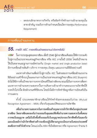 oo
66
	 	 	 -	 ลด/ยกเลิกมาตรการกีดกัน หรือข้อจำกัดด้านการเข้ามาลงทุนใน	
				 สาขาสำคัญรวมถึงการห้ามกำหนดเงื่อนไขการลงทุน(Performance	
				 Requirement)
การเคลื่อนย้ายแรงงาน
55. ภายใต้ AEC การเคลื่อนย้ายแรงงานน่าวิตกหรือไม่
	 ในการประชุมสุดยอดอาเซียน เมื่อปี 2546 ผู้นำอาเซียนเห็นชอบให้มีการรวมตัว
ไปสู่การเป็นประชาคมเศรษฐกิจอาเซียน หรือ AEC ภายในปี 2558 โดยมีเป้าหมาย	
ให้เป็นตลาดและฐานการผลิตร่วมกัน (Single market and single production base)
มีการเคลื่อนย้ายสินค้า บริการ การลงทุน เงินทุน และแรงงานมีฝีมืออย่างเสรี
	 แนวทางดำเนินงานเพื่อนำไปสู่การเป็น AEC ในส่วนของการเคลื่อนย้ายแรงงาน	
ฝีมืออย่างเสรีซึ่งระบุในแผนงานการเป็นประชาคมเศรษฐกิจอาเซียน(AECBlueprint)	
ยังไม่ได้มีการตั้งเป้าหมายการเจรจาเปิดเสรีไว้อย่างชัดเจนขณะนี้เป็นการเจรจาเพื่อหา
แนวทางการอำนวยความสะดวกในการเดินทางเข้ามาทำงานของแรงงานวิชาชีพให้	
รวดเร็วโปร่งใส มีหลักเกณฑ์ที่ชัดเจน โดยยังไม่มีการจัดทำข้อผูกพันการเปิดเสรีเป็น
การเฉพาะ
	 ทั้งนี้ ประเทศสมาชิกอาเซียนได้จัดทำข้อตกลงยอมรับร่วม (Mutual	
Recognition Agreement - MRA) เกี่ยวกับคุณสมบัติของแรงงานวิชาชีพ
	 เพื่ออำนวยความสะดวกในการเคลื่อนย้ายบุคลากรนักวิชาชีพในกลุ่มประเทศ
อาเซียน โดยอาเซียนตกลงกันว่าจะยอมรับคุณสมบัติเพื่ออำนวยความสะดวกในขั้นตอน
การขอใบอนุญาต แต่ไม่ไปถึงขั้นที่จะยอมรับใบอนุญาตประกอบวิชาชีพซึ่งกันและกัน
และเน้นหลักว่านักวิชาชีพต่างด้าวจะต้องปฏิบัติตามกฎระเบียบภายในของประเทศที่
ตนต้องการเข้าไปทำงาน โดยแบ่งเป็น MRA ที่เป็นข้อตกลง หรือ Agreement จำนวน 5
 