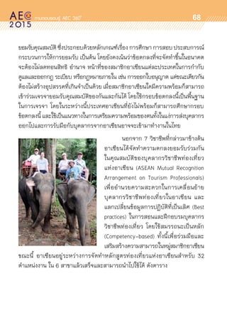 oo
68
ยอมรับคุณสมบัติซึ่งประกอบด้วยหลักเกณฑ์เรื่องการศึกษาการสอบประสบการณ์
กระบวนการให้การยอมรับ เป็นต้น โดยยังคงเน้นว่าข้อตกลงที่จะจัดทำขึ้นในอนาคต
จะต้องไม่ลดทอนสิทธิ อำนาจ หน้าที่ของสมาชิกอาเซียนแต่ละประเทศในการกำกับ
ดูแลและออกกฎ ระเบียบ หรือกฎหมายภายใน เช่น การออกใบอนุญาต แต่ขณะเดียวกัน
ต้องไม่สร้างอุปสรรคที่เกินจำเป็นด้วย เมื่อสมาชิกอาเซียนใดมีความพร้อมก็สามารถ
เข้าร่วมเจรจายอมรับคุณสมบัติของกันและกันได้ โดยใช้กรอบข้อตกลงนี้เป็นพื้นฐาน
ในการเจรจา โดยในระหว่างนี้ประเทศอาเซียนที่ยังไม่พร้อมก็สามารถศึกษากรอบ	
ข้อตกลงนี้ และใช้เป็นแนวทางในการเตรียมความพร้อมของตนทั้งในแง่การส่งบุคลากร
ออกไปและการรับมือกับบุคลากรจากอาเซียนอาจจะเข้ามาทำงานในไทย
       นอกจาก 7 วิชาชีพที่กล่าวมาข้างต้น	
อาเซียนได้จัดทำความตกลงยอมรับร่วมกัน	
ในคุณสมบัติของบุคลากรวิชาชีพท่องเที่ยว	
แห่งอาเซียน (ASEAN Mutual Recognition	
Arrangement on Tourism Professionals)	
เพื่ออำนวยความสะดวกในการเคลื่อนย้าย	
บุคลากรวิชาชีพท่องเที่ยวในอาเซียน และ	
แลกเปลี่ยนข้อมูลการปฏิบัติที่เป็นเลิศ (Best	
practices) ในการสอนและฝึกอบรมบุคลากร	
วิชาชีพท่องเที่ยว โดยใช้สมรรถนะเป็นหลัก
(Competency-based) ทั้งนี้เพื่อร่วมมือและ	
เสริมสร้างความสามารถในหมู่สมาชิกอาเซียน
ขณะนี้ อาเซียนอยู่ระหว่างการจัดทำหลักสูตรท่องเที่ยวแห่งอาเซียนสำหรับ 32
ตำแหน่งงาน ใน 6 สาขาแล้วเสร็จและสามารถนำไปใช้ได้ ดังตาราง
 