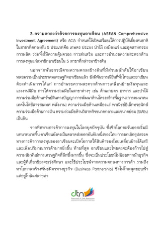 3.	ความตกลงว่าด้วยการลงทุนอาเซียน (ASEAN Comprehensive
Investment Agreement) หรือ ACIA กำหนดให้เปิดเสรีและให้การปฏิบัติเยี่ยงคนชาติ	
ในสาขาที่ตกลงกัน 5 ประเภทคือ เกษตร ประมง ป่าไม้ เหมืองแร่ และอุตสาหกรรม	
การผลิต รวมทั้งให้ความคุ้มครอง การส่งเสริม และการอำนวยความสะดวกด้าน	
การลงทุนแก่สมาชิกอาเซียนใน 5 สาขาที่กล่าวมาข้างต้น
	 นอกจากพันธกรณีตามความตกลงข้างต้นที่มีส่วนผลักดันให้อาเซียน	
หลอมรวมเป็นประชาคมเศรษฐกิจอาเซียนแล้ว ยังมีพันธกรณีอื่นที่ทั้งไทยและอาเซียน	
ต้องดำเนินการได้แก่ การอำนวยความสะดวกด้านการเคลื่อนย้ายเงินทุนและ	
แรงงานฝีมือ การให้ความร่วมมือในสาขาต่างๆ เช่น ด้านเกษตร อาหาร และป่าไม้
ความร่วมมือด้านทรัพย์สินทางปัญญาการพัฒนาด้านโครงสร้างพื้นฐาน(การคมนาคม
เทคโนโลยีสารสนเทศ พลังงาน) ความร่วมมือด้านเหมืองแร่ พาณิชย์อิเล็กทรอนิกส์
ความร่วมมือด้านการเงินความร่วมมือด้านวิสาหกิจขนาดกลางและขนาดย่อม(SMEs)
เป็นต้น
	 จากทิศทางการค้าการลงทุนในโลกยุคปัจจุบัน ซึ่งซีกโลกตะวันออกเริ่มมี	
บทบาทมากขึ้นอาเซียนยังคงเป็นตลาดส่งออกอันดับหนึ่งของไทยการยกเลิกอุปสรรค
ทางการค้าการลงทุนของอาเซียนจะเปิดโอกาสให้สินค้าของไทยเคลื่อนย้ายได้เสรี	
และเพิ่มปริมาณการค้ามากยิ่งขึ้น ท้ายที่สุด อาเซียนและไทยคงจะต้องก้าวไปสู่	
ความสัมพันธ์ทางเศรษฐกิจที่ลึกซึ้งมากขึ้น ซึ่งจะเป็นประโยชน์ไม่น้อยหากนักธุรกิจ	
และผู้ที่เกี่ยวข้องจะเร่งศึกษา และใช้ประโยชน์จากความตกลงทางการค้า รวมถึง	
หาโอกาสสร้างพันธมิตรทางธุรกิจ (Business Partnership) ซึ่งไม่ไกลสุดขอบฟ้า
แต่อยู่ใกล้แค่สายตา
 