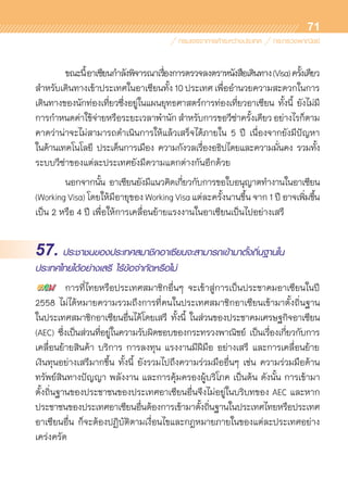71
	 ขณะนี้อาเซียนกำลังพิจารณาเรื่องการตรวจลงตราหนังสือเดินทาง(Visa)ครั้งเดียว
สำหรับเดินทางเข้าประเทศในอาเซียนทั้ง 10 ประเทศ เพื่ออำนวยความสะดวกในการ	
เดินทางของนักท่องเที่ยวซึ่งอยู่ในแผนยุทธศาสตร์การท่องเที่ยวอาเซียน ทั้งนี้ ยังไม่มี	
การกำหนดค่าใช้จ่ายหรือระยะเวลาพำนักสำหรับการขอวีซ่าครั้งเดียวอย่างไรก็ตาม
คาดว่าน่าจะไม่สามารถดำเนินการให้แล้วเสร็จได้ภายใน 5 ปี เนื่องจากยังมีปัญหา	
ในด้านเทคโนโลยี ประเด็นการเมือง ความกังวลเรื่องอธิปไตยและความมั่นคง รวมทั้ง	
ระบบวีซ่าของแต่ละประเทศยังมีความแตกต่างกันอีกด้วย
	 นอกจากนั้น อาเซียนยังมีแนวคิดเกี่ยวกับการขอใบอนุญาตทำงานในอาเซียน
(Working Visa) โดยให้มีอายุของ Working Visa แต่ละครั้งนานขึ้น จาก 1 ปี อาจเพิ่มขึ้น	
เป็น 2 หรือ 4 ปี เพื่อให้การเคลื่อนย้ายแรงงานในอาเซียนเป็นไปอย่างเสรี
57. ประชาชนของประเทศสมาชิกอาเซียนจะสามารถเข้ามาตั้งถิ่นฐานใน
ประเทศไทยได้อย่างเสรี ไร้ข้อจำกัดหรือไม่
	 การที่ไทยหรือประเทศสมาชิกอื่นๆ จะเข้าสู่การเป็นประชาคมอาเซียนในปี
2558 ไม่ได้หมายความรวมถึงการที่คนในประเทศสมาชิกอาเซียนเข้ามาตั้งถิ่นฐาน	
ในประเทศสมาชิกอาเซียนอื่นได้โดยเสรี ทั้งนี้ ในส่วนของประชาคมเศรษฐกิจอาเซียน
(AEC) ซึ่งเป็นส่วนที่อยู่ในความรับผิดชอบของกระทรวงพาณิชย์ เป็นเรื่องเกี่ยวกับการ	
เคลื่อนย้ายสินค้า บริการ การลงทุน แรงงานมีฝีมือ อย่างเสรี และการเคลื่อนย้าย	
เงินทุนอย่างเสรีมากขึ้น ทั้งนี้ ยังรวมไปถึงความร่วมมืออื่นๆ เช่น ความร่วมมือด้าน	
ทรัพย์สินทางปัญญา พลังงาน และการคุ้มครองผู้บริโภค เป็นต้น ดังนั้น การเข้ามา	
ตั้งถิ่นฐานของประชาชนของประเทศอาเซียนอื่นจึงไม่อยู่ในบริบทของ AEC และหาก
ประชาชนของประเทศอาเซียนอื่นต้องการเข้ามาตั้งถิ่นฐานในประเทศไทยหรือประเทศ
อาเซียนอื่น ก็จะต้องปฏิบัติตามเงื่อนไขและกฎหมายภายในของแต่ละประเทศอย่าง	
เคร่งครัด
 