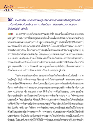 oo
72
58. แรงงานที่ไปประกอบอาชีพอยู่ในประเทศสมาชิกอาเซียนที่ไม่ใช่ภูมิลำเนาเดิม
จำเป็นจะต้องโอนเงินกลับประเทศ อาเซียนมีแนวทางในการอำนวยความสะดวก
ไว้แล้วหรือไม่ อย่างไร
	 ระบบการชำระเงินที่มีประสิทธิภาพ เชื่อถือได้ สะดวกในการใช้สำหรับประชาชน
และธุรกิจรวมถึงราคาที่สมเหตุสมผลที่เชื่อมโยงกันในอาเซียนถือเป็นบทบาทสำคัญ	
ของภาคการเงินที่จะส่งเสริมการเข้าสู่ประชาคมเศรษฐกิจอาเซียนในปี2558ธนาคาร	
แห่งประเทศไทยและธนาคารกลางอินโดนีเซียจึงได้มีกลยุทธ์ในการพัฒนาระบบการ
ชำระเงินของอาเซียน โดยเริ่มจากการส่งเสริมให้ประเทศสมาชิกมีมาตรฐานด้านระบบ
การชำระเงินที่เป็นสากลร่วมกัน โดยแต่ละประเทศจะต้องเตรียมความพร้อมของ	
ระบบการชำระเงินของตัวเองให้สามารถเชื่อมต่อกับระบบการชำระเงินระหว่าง	
ประเทศสมาชิกอาเซียนได้โดยสะดวกมีความปลอดภัยและมีประสิทธิภาพเพื่อรองรับ
ธุรกรรมการเงินระหว่างประเทศด้านต่างๆ และในระยะต่อไป จะเป็นการสานต่อการ
เชื่อมโยงระบบการชำระเงินระหว่างอาเซียนกับภายนอกภูมิภาค
	 ในส่วนของประเทศไทย ระบบการชำระเงินมีการพัฒนาไปค่อนข้างมาก
โดยปัจจุบัน มีบริการที่สามารถรองรับการชำระเงินในธุรกรรมการค้า การลงทุน และชำระ	
เงินรายย่อยได้ดีพอสมควร สำหรับการเชื่อมโยงระบบการชำระเงินกับต่างประเทศ	
ก็สามารถดำเนินการผ่านระบบ Correspondent Banking และมีการเชื่อมโยงกับระบบ
ATM ASEANPay ซึ่ง National ITMX ได้ดำเนินการเชื่อมโยงระบบ ATM ของไทย	
กับมาเลเซียแล้ว และในระยะต่อไปจะขยายการเชื่อมโยงระบบ ATM ให้ครอบคลุม	
ประเทศอื่นๆ ในอาเซียนด้วย ซึ่งจะเห็นได้ว่า ระบบการชำระเงินของไทยมีบริการที่พร้อม	
ระดับหนึ่งในการที่จะรองรับกิจกรรมทางเศรษฐกิจในอาเซียนที่มีแนวโน้มขยายตัวและ	
เชื่อมโยงกันมากขึ้น อย่างไรก็ตาม การที่จะพัฒนาระบบการชำระเงินของไทยให้เกิดความ	
เชื่อมโยงและรองรับกิจกรรมการค้า การลงทุน กับประเทศอาเซียนอื่นได้อย่างมี	
ประสิทธิภาพ จำเป็นต้องเปลี่ยนพฤติกรรมของคนไทยที่ยังคงนิยมการใช้เงินสดในการ	
ชำระเงินในขณะที่ประเทศอื่นได้หันไปใช้การชำระเงินทางอิเล็กทรอนิกส์กันมากขึ้นแล้ว
 