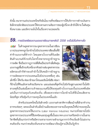 73
ดังนั้น ธนาคารแห่งประเทศไทยจึงมีนโยบายที่จะพัฒนาการให้บริการการชำระเงินทาง	
อิเล็กทรอนิกส์ของประเทศให้ตรงตามความต้องการของผู้บริโภคเข้าถึงได้ง่ายในต้นทุน	
ที่เหมาะสม และมีความมั่นใจในเรื่องความปลอดภัย
59. การเปิดเสรีแรงงานของอาเซียนภายหลังปี 2558 จะเป็นไปในทิศทางใด
	 ในด้านอุตสาหกรรมอุตสาหกรรมในอาเซียน	
บางประเภทคงถูกโยกย้ายไปยังประเทศอาเซียนอื่นที่มี	
ค่าจ้างแรงงานที่ต่ำกว่า โดยเฉพาะโรงงานที่รับผลิต	
สินค้าแบรนด์ดังระดับโลกทั้งหลายจะถูกย้ายฐาน	
การผลิต ซึ่งเป็นปรากฏการณ์ที่เห็นเป็นประจำเมื่อต้นทุน	
แรงงานสูงขึ้นถึงระดับหนึ่งยกตัวอย่างเช่นอุตสาหกรรม	
ผลิตรองเท้ากีฬารองเท้าผ้าใบได้เคยมีการย้ายฐาน	
การผลิตออกจากประเทศแม่ไปยังประเทศอื่นๆ เช่น
เม็กซิโกไต้หวันต่อมาย้ายมาไทยและอินโดนีเซียต่อมา
ก็ย้ายไปที่จีนแล้วตามด้วยเวียดนาม และแน่นอนที่สุดก็จะไปยังกัมพูชาและพม่าในไม่ช้า	
สาเหตุที่เป็นเช่นนี้เพราะเจ้าของแบรนด์ไม่ได้ลงทุนสร้างโรงงานเองในประเทศที่ผลิต	
แต่เป็นการร่วมทุนกับคนท้องถิ่น เพื่อสะดวกต่อการโยกย้ายไปที่อื่นโดยเสียหาย	
น้อยที่สุด หรือคุ้มกับการลงทุนในประเทศนั้นแล้ว
	 สำหรับประเทศไทยในวันข้างหน้า แรงงานต่างชาติจากเพื่อนบ้านที่เข้ามาทำงาน	
อาจจะค่อยๆ ลดลงเป็นลำดับเมื่อบ้านเมืองของเขากลายเป็นจุดสนใจที่น่าจะลงทุนใน	
อุตสาหกรรมประเภทใช้แรงงาน (Labor Intensive Industries) จนกระทั่งขยายไปยัง	
อุตสาหกรรมประเภทที่ใช้เทคนิคและทุนสูงขึ้นในอนาคตแรงงานหรือพนักงานในสาย	
วิชาชีพที่แข็งแกร่งกว่าหรือมีความสามารถความชำนาญมากกว่าก็จะเริ่มเข้าไปแย่งงาน
คนท้องถิ่น จนกว่าคนท้องถิ่นจะสามารถพัฒนาเรียนรู้ตามได้เป็นวัฏจักร
 