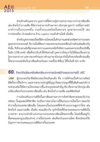 oo
74
	 ส่วนด้านตัวบุคลากร บุคลากรที่มีความรู้ความสามารถมากกว่าอาเซียนอื่น
เช่น สิงคโปร์ มาเลเซีย ที่มีความสามารถด้านภาษา (อังกฤษ) สูงกว่า จะมีโอกาสเข้า
มาทำงานในประเทศอื่น รวมทั้งประเทศไทยในหลายๆ อุตสาหกรรมได้ เช่น
การท่องเที่ยว ด้านพลังงาน ด้าน Logistics รวมถึงด้านไอที เป็นต้น
	 สำหรับบุคลากรของไทยก็มีความโดดเด่นในด้านการแพทย์เทคนิคทางการเกษตร
อุตสาหกรรมรถยนต์ ก็อาจเป็นที่ต้องการของหลายประเทศเพื่อนบ้านด้วยเช่นเดียวกัน
ดังนั้น จึงถึงเวลาแล้วที่ทุกคนควรทราบและตระหนักถึงทิศทางและผลกระทบที่จะเกิดขึ้น	
ในอีก 3 ปีข้างหน้า เพื่อที่จะปรับตัวให้ทันท่วงที บุคลากรไทยเราไม่ได้ด้อยเรื่องความ
รู้ความสามารถ แต่อาจขาดทักษะทางด้านภาษาอังกฤษ ดังนั้นจึงควรต้องฝึกฝนเพื่อ
ให้สามารถแข่งขันกับอาเซียนด้วยกันเอง รวมทั้งชาติอื่นๆ ได้ในวันที่ AEC มาถึง
60. ไทยจะได้เปรียบหรือเสียเปรียบจากการเปิดเสรีด้านแรงงานภายใต้ AEC
	 ผู้ประกอบวิชาชีพอิสระของไทยมีจุดแข็ง คือ การมีทักษะในด้านงานศิลป์
มีจิตใจการให้บริการ และหากสามารถนำภูมิปัญญาไทยมาประยุกต์ใช้ในสินค้าและบริการ	
จะช่วยเสริมให้มีความโดดเด่นมากขึ้น ส่วนจุดอ่อนสำคัญ คือ เรื่องภาษาอังกฤษ เมื่อ	
เปรียบเทียบกับประเทศอาเซียนอื่น เช่น สิงคโปร์ มาเลเซีย และฟิลิปปินส์
	 การเปิดเสรีแรงงานฝีมือในอาเซียนผ่านทางการจัดทำข้อตกลงยอมรับร่วม	
(MRAs) ในคุณสมบัติวิชาชีพ จะเป็นการขยายโอกาสให้แก่แรงงานไทยในการออกไป	
ทำงานในประเทศอาเซียนอื่น โดยเฉพาะในประเทศที่มีค่าจ้างแรงงานสูงกว่าไทย เช่น
สิงคโปร์ และมาเลเซีย เป็นต้น ขณะเดียวกัน ธุรกิจไทยที่ยังขาดแคลนแรงงานฝีมือใน	
บางสาขา สามารถนำเข้าแรงงานจากประเทศอาเซียนได้สะดวกขึ้น โดยยังขึ้นอยู่กับ	
ขั้นตอนและกฎระเบียบต่างๆ ภายในประเทศ เช่นเดียวกับแรงงานไทย ซึ่งจะช่วยแก้ไข	
ปัญหาการขาดแคลนแรงงานฝีมือภายในประเทศ
 