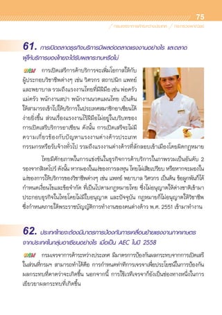 75
61. การเปิดตลาดธุรกิจบริการมีผลต่อตลาดแรงงานอย่างไร และตลาด
ผู้ให้บริการของไทยจะได้รับผลกระทบหรือไม่
	 การเปิดเสรีการค้าบริการจะเพิ่มโอกาสให้กับ	
ผู้ประกอบวิชาชีพต่างๆ เช่น วิศวกร สถาปนิก แพทย์	
และพยาบาลรวมถึงแรงงานไทยที่มีฝีมือเช่นพ่อครัว	
แม่ครัว พนักงานสปา พนักงานนวดแผนไทย เป็นต้น 	
ให้สามารถเข้าไปให้บริการในประเทศสมาชิกอาเซียนได้	
ง่ายยิ่งขึ้น ส่วนเรื่องแรงงานไร้ฝีมือไม่อยู่ในบริบทของ	
การเปิดเสรีบริการอาเซียน ดังนั้น การเปิดเสรีจะไม่มี
ความเกี่ยวข้องกับปัญหาแรงงานต่างด้าวประเภท	
กรรมกรหรือรับจ้างทั่วไป รวมถึงแรงงานต่างด้าวที่ลักลอบเข้าเมืองโดยผิดกฏหมาย
	 ไทยมีศักยภาพในการแข่งขันในธุรกิจการค้าบริการในภาพรวมเป็นอันดับ 2
รองจากสิงคโปร์ ดังนั้น หากมองในแง่ของการลงทุน ไทยไม่เสียเปรียบ หรือหากจะมองใน
แง่ของการให้บริการของวิชาชีพต่างๆ เช่น แพทย์ พยาบาล วิศวกร เป็นต้น ข้อผูกพันก็ได้	
กำหนดเงื่อนไขและข้อจำกัด ที่เป็นไปตามกฎหมายไทย ซึ่งไม่อนุญาตให้ต่างชาติเข้ามา	
ประกอบธุรกิจในไทยโดยไม่มีใบอนุญาต และปัจจุบัน กฎหมายก็ไม่อนุญาตให้วิชาชีพ	
ซึ่งกำหนดภายใต้พระราชบัญญัติการทำงานของคนต่างด้าว พ.ศ. 2551 เข้ามาทำงาน
62. ประเทศไทยจะต้องมีมาตรการป้องกันการเคลื่อนย้ายแรงงานภาคเกษตร
จากประเทศในกลุ่มอาเซียนอย่างไร เมื่อเป็น AEC ในปี 2558
	 กรมเจรจาการค้าระหว่างประเทศ มีมาตรการป้องกันผลกระทบจากการเปิดเสรี
ในส่วนที่กรมฯ สามารถทำได้คือ การกำหนดท่าทีการเจรจาเพื่อประโยชน์ในการป้องกัน	
ผลกระทบที่คาดว่าจะเกิดขึ้น นอกจากนี้ การใช้เวทีเจรจาก็ยังเป็นช่องทางหนึ่งในการ	
เยียวยาผลกระทบที่เกิดขึ้น
 