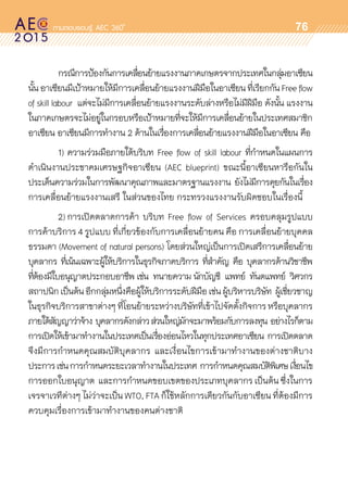 oo
76
	 กรณีการป้องกันการเคลื่อนย้ายแรงงานภาคเกษตรจากประเทศในกลุ่มอาเซียน	
นั้นอาเซียนมีเป้าหมายให้มีการเคลื่อนย้ายแรงงานฝีมือในอาเซียนที่เรียกกันFreeflow
of skill labour แต่จะไม่มีการเคลื่อนย้ายแรงงานระดับล่างหรือไม่มีฝีมือ ดังนั้น แรงงาน
ในภาคเกษตรจะไม่อยู่ในกรอบหรือเป้าหมายที่จะให้มีการเคลื่อนย้ายในประเทศสมาชิก	
อาเซียน อาเซียนมีการทำงาน 2 ด้านในเรื่องการเคลื่อนย้ายแรงงานฝีมือในอาเซียน คือ
	 1)	ความร่วมมือภายใต้บริบท Free flow of skill labour ที่กำหนดในแผนการ	
ดำเนินงานประชาคมเศรษฐกิจอาเซียน (AEC blueprint) ขณะนี้อาเซียนหารือกันใน	
ประเด็นความร่วมในการพัฒนาคุณภาพและมาตรฐานแรงงาน ยังไม่มีการคุยกันในเรื่อง	
การเคลื่อนย้ายแรงงานเสรี ในส่วนของไทย กระทรวงแรงงานรับผิดชอบในเรื่องนี้
	 2)	การเปิดตลาดการค้า บริบท Free flow of Services ครอบคลุมรูปแบบ	
การค้าบริการ 4 รูปแบบ ที่เกี่ยวข้องกับการเคลื่อนย้ายคน คือ การเคลื่อนย้ายบุคคล	
ธรรมดา (Movement of natural persons) โดยส่วนใหญ่เป็นการเปิดเสรีการเคลื่อนย้าย
บุคลากร ที่เน้นเฉพาะผู้ให้บริการในธุรกิจภาคบริการ ที่สำคัญ คือ บุคลากรด้านวิชาชีพ
ที่ต้องมีใบอนุญาตประกอบอาชีพ เช่น ทนายความ นักบัญชี แพทย์ ทันตแพทย์ วิศวกร  
สถาปนิกเป็นต้นอีกกลุ่มหนึ่งคือผู้ให้บริการระดับฝีมือเช่นผู้บริหารบริษัท ผู้เชี่ยวชาญ	
ในธุรกิจบริการสาขาต่างๆที่โอนย้ายระหว่างบริษัทที่เข้าไปจัดตั้งกิจการหรือบุคลากร	
ภายใต้สัญญาว่าจ้าง บุคลากรดังกล่าวส่วนใหญ่มักจะมาพร้อมกับการลงทุน อย่างไรก็ตาม
การเปิดให้เข้ามาทำงานในประเทศเป็นเรื่องอ่อนไหวในทุกประเทศอาเซียน การเปิดตลาด	
จึงมีการกำหนดคุณสมบัติบุคลากร และเงื่อนไขการเข้ามาทำงานของต่างชาติบาง	
ประการเช่นการกำหนดระยะเวลาทำงานในประเทศ การกำหนดคุณสมบัติพิเศษเงื่อนไข	
การออกใบอนุญาต และการกำหนดขอบเขตของประเภทบุคลากร เป็นต้น ซึ่งในการ	
เจรจาเวทีต่างๆ ไม่ว่าจะเป็น WTO, FTA ก็ใช้หลักการเดียวกันกับอาเซียน ที่ต้องมีการ	
ควบคุมเรื่องการเข้ามาทำงานของคนต่างชาติ
 