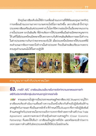 77
	 ปัจจุบันอาเซียนจึงเน้นให้มีการเคลื่อนย้ายแรงงานที่มีฝีมือและคุณภาพจริงๆ	
การเคลื่อนย้ายแรงงานภาคการเกษตรจะไม่มีโอกาสเกิดขึ้น เพราะต้องเข้าใจว่าทุก	
ประเทศอาเซียนหรือแม้แต่ประเทศต่างๆในโลกก็มีความอ่อนไหวในเรื่องตลาดแรงงาน
ภายในประเทศ ยกเว้นอินเดีย ที่มักจะต้องการให้ประเทศอื่นเป็นฝ่ายเปิดตลาดบุคลากร	
ให้แต่ก็ไม่มีประเทศไหนเปิดตลาดให้เพราะทราบกันดีว่าคนอินเดียต้องการออกไปทำงาน
ในต่างประเทศมากเกินกว่าตลาดจะรองรับได้ เมื่อประเทศใดเปิดตลาดให้ประเทศที่มี	
คนจำนวนมากต้องการออกไปทำงานในต่างประเทศ ก็จะเป็นฝ่ายเสียเปรียบมากเพราะ	
ควบคุมจำนวนคนไม่ได้ในทางปฏิบัติ
การบูรณาการเข้ากับประชาคมโลก
63. ภายใต้ AEC อาเซียนมีแนวนโยบายในการจัดทำความตกลงเขตการค้า
เสรีกับประเทศหรือกลุ่มประเทศนอกภูมิภาคอย่างไร
	 ตามแผนงานไปสู่การเป็นประชาคมเศรษฐกิจอาเซียน(AECBlueprint)ระบุไว้ว่า
อาเซียนจะต้องดำเนินงานเพื่อสร้างความเป็นหนึ่งเดียวกันที่จะมีปฏิสัมพันธ์ด้าน	
เศรษฐกิจกับภายนอกซึ่งเป็นเสาหลักที่4ที่กำหนดไว้ในBlueprintซึ่งการมีปฏิสัมพันธ์	
ด้านเศรษฐกิจกับประชาคมโลกจะรวมถึงการเจรจาจัดทำเขตการค้าเสรี (Free Trade
Agreement) และความตกลงว่าด้วยหุ้นส่วนทางเศรษฐกิจ (Closer Economic	
Partnership) ที่แสดงให้เห็นว่า อาเซียนเป็นภูมิภาคที่เปิด และพร้อมจะเข้าร่วมการ	
เจรจาเขตการค้าเสรีกับมิตรประเทศเพื่อให้ได้ประโยชน์ร่วมกัน
 