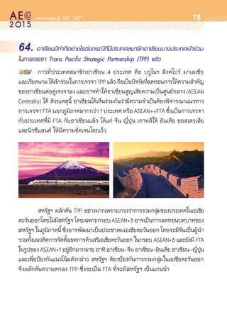 oo
78
64. อาเซียนมีท่าทีอย่างไรต่อกรณีที่มีประเทศสมาชิกอาเซียนบางประเทศเข้าร่วม
ในการเจรจา Trans Pacific Strategic Partnership (TPP) แล้ว
	 การที่ประเทศสมาชิกอาเซียน 4 ประเทศ คือ บรูไนฯ สิงคโปร์ มาเลเซีย
และเวียดนามได้เข้าร่วมในการเจรจาTPPแล้วถือเป็นปัจจัยที่ลดทอนการให้ความสำคัญ
ของอาเซียนต่อคู่เจรจาลงและอาจทำให้อาเซียนสูญเสียความเป็นศูนย์กลาง(ASEAN	
Centrality) ได้ ด้วยเหตุนี้ อาเซียนได้เห็นร่วมกันว่ามีความจำเป็นต้องพิจารณาแนวทาง	
การเจรจาFTA นอกภูมิภาคมากกว่า 1ประเทศ หรือ ASEAN++FTA ซึ่งเป็นการเจรจา	
กับประเทศที่มี FTA กับอาเซียนแล้ว ได้แก่ จีน ญี่ปุ่น เกาหลีใต้ อินเดีย ออสเตรเลีย
และนิวซีแลนด์ ให้มีความชัดเจนโดยเร็ว
	 สหรัฐฯ ผลักดัน TPP อย่างมากเพราะเกรงว่าการรวมกลุ่มของประเทศในเอเชีย	
ตะวันออกโดยไม่มีสหรัฐฯโดยเฉพาะกรอบASEAN+3อาจเป็นการลดทอนบทบาทของ	
สหรัฐฯในภูมิภาคนี้ซึ่งอาจพัฒนาเป็นประชาคมเอเชียตะวันออกโดยจะมีจีนเป็นผู้นำ	
รวมทั้งแนวคิดการจัดตั้งเขตการค้าเสรีเอเชียตะวันออก ในกรอบ ASEAN+3 และยังมี FTA
ในรูปของASEAN+1อยู่อีกมากมายอาทิอาเซียน-จีนอาเซียน-อินเดียอาเซียน-ญี่ปุ่น	
และเพื่อป้องกันแนวโน้มดังกล่าว สหรัฐฯ ต้องป้องกันการรวมกลุ่มในเอเชียตะวันออก
จึงผลักดันความตกลง TPP ซึ่งจะเป็น FTA ที่จะมีสหรัฐฯ เป็นแกนนำ
 