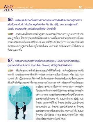oo
80
66. อาเซียนมีนโยบายที่จะจัดทำความตกลงเขตการค้าเสรีกับประเทศคู่ค้าต่างๆ
เพิ่มขึ้นจากเดิมที่ทำกับประเทศคู่ค้าสำคัญ คือ จีน ญี่ปุ่น สาธารณรัฐเกาหลี
อินเดีย ออสเตรเลีย และนิวซีแลนด์ไปแล้ว อีกหรือไม่
	 อาเซียนมีนโยบายการเป็นภูมิภาคเปิดตามเป้าหมายการบูรณาการเข้ากับ	
เศรษฐกิจโลก โดยปัจจุบันอาเซียนได้มีการศึกษาและให้ความสำคัญกับการจัดตั้งเขต	
การค้าเสรีเอเชียตะวันออก (ASEAN+3 และ ASEAN+6) สำหรับการจัดทำเขตการค้าเสรี	
กับประเทศหรือภูมิภาคอื่นยังอยู่ในช่วงเริ่มต้น แต่คาดว่า จะมีพัฒนาการไปในทิศทาง	
ที่เข้มข้นมากขึ้น
67. ความตกลงเขตการค้าเสรีในกรอบอาเซียน+3 และสมาชิกเวทีการประชุม
สุดยอดเอเชียตะวันออก (East Asia Summit) มีวัตถุประสงค์เพื่ออะไร
	 เพื่อเพิ่มพูนความสัมพันธ์ทางเศรษฐกิจที่ดีกับทั้งกลุ่ม+3(จีนญี่ปุ่นสาธารณรัฐ	
เกาหลี) และประเทศสมาชิกเวทีการประชุมสุดยอดเอเชียตะวันออก หรือ East Asia	
Summit (จีน ญี่ปุ่น สาธารณรัฐเกาหลี อินเดีย ออสเตรเลียและนิวซีแลนด์) ซึ่งทุกประเทศ	
เป็นคู่ค้าสำคัญและแหล่งที่มาของการลงทุนโดยตรงจากต่างประเทศทั้งของไทยและ	
อาเซียนมายาวนานเนื่องจากการรวมกลุ่มทางเศรษฐกิจ
กับประเทศดังกล่าวจะนำไปสู่การขยายตัวของเศรษฐกิจ
อย่างมหาศาล และสร้างตลาดขนาดใหญ่ที่มีประชากร	
รวมหลายพันล้านคน (จีน 1,300 ล้านคน ญี่ปุ่น 128
ล้านคน และเกาหลีใต้ 49 ล้านคน อินเดีย 1,200 ล้านคน
ออสเตรเลีย 23 ล้านคน และนิวซีแลนด์ 5 ล้านคน
รวมประชากรอาเซียน590ล้านคนรวมทั้งสิ้น3,300
ล้านคน เป็นร้อยละ 47.82 ของประชากรโลก หรือ	
เกือบครึ่งของประชากรโลกทั้งหมด)
 