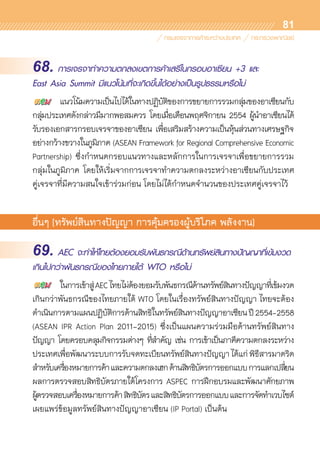 81
68. การเจรจาทำความตกลงเขตการค้าเสรีในกรอบอาเซียน +3 และ
East Asia Summit มีแนวโน้มที่จะเกิดขึ้นได้อย่างเป็นรูปธรรมหรือไม่
	 แนวโน้มความเป็นไปได้ในทางปฏิบัติของการขยายการรวมกลุ่มของอาเซียนกับ	
กลุ่มประเทศดังกล่าวมีมากพอสมควร โดยเมื่อเดือนพฤศจิกายน 2554 ผู้นำอาเซียนได้	
รับรองเอกสารกรอบเจรจาของอาเซียน เพื่อเสริมสร้างความเป็นหุ้นส่วนทางเศรษฐกิจ	
อย่างกว้างขวางในภูมิภาค (ASEAN Framework for Regional Comprehensive Economic
Partnership) ซึ่งกำหนดกรอบแนวทางและหลักการในการเจรจาเพื่อขยายการรวม	
กลุ่มในภูมิภาค โดยให้เริ่มจากการเจรจาทำความตกลงระหว่างอาเซียนกับประเทศ	
คู่เจรจาที่มีความสนใจเข้าร่วมก่อน โดยไม่ได้กำหนดจำนวนของประเทศคู่เจรจาไว้
อื่นๆ (ทรัพย์สินทางปัญญา การคุ้มครองผู้บริโภค พลังงาน)
69. AEC จะทำให้ไทยต้องยอมรับพันธกรณีด้านทรัพย์สินทางปัญญาที่เข้มงวด
เกินไปกว่าพันธกรณีของไทยภายใต้ WTO หรือไม่
	 ในการเข้าสู่AECไทยไม่ต้องยอมรับพันธกรณีด้านทรัพย์สินทางปัญญาที่เข้มงวด
เกินกว่าพันธกรณีของไทยภายใต้ WTO โดยในเรื่องทรัพย์สินทางปัญญา ไทยจะต้อง	
ดำเนินการตามแผนปฏิบัติการด้านสิทธิในทรัพย์สินทางปัญญาอาเซียนปี2554-2558
(ASEAN IPR Action Plan 2011-2015) ซึ่งเป็นแผนความร่วมมือด้านทรัพย์สินทาง	
ปัญญา โดยครอบคลุมกิจกรรมต่างๆ ที่สำคัญ เช่น การเข้าเป็นภาคีความตกลงระหว่าง	
ประเทศเพื่อพัฒนาระบบการรับจดทะเบียนทรัพย์สินทางปัญญาได้แก่พิธีสารมาดริด
สำหรับเครื่องหมายการค้าและความตกลงเฮกด้านสิทธิบัตรการออกแบบการแลกเปลี่ยน	
ผลการตรวจสอบสิทธิบัตรภายใต้โครงการ ASPEC การฝึกอบรมและพัฒนาศักยภาพ	
ผู้ตรวจสอบเครื่องหมายการค้าสิทธิบัตรและสิทธิบัตรการออกแบบและการจัดทำเวบไซต์	
เผยแพร่ข้อมูลทรัพย์สินทางปัญญาอาเซียน (IP Portal) เป็นต้น
 