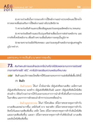 oo
84
	 6)	ความร่วมมือในการรณรงค์การใช้พลังงานอย่างประหยัดและใช้กลไก	
ทางตลาดเพื่อส่งเสริมการใช้พลังงานอย่างมีประสิทธิภาพ   
	 7)	ความร่วมมือด้านแลกเปลี่ยนข้อมูลและร่วมลงทุนผลิตพลังงาน (ทดแทน)
	 8)	ความร่วมมือสร้างและปรับปรุงเครือข่ายเชื่อมโยงการส่งผ่านพลังงาน และ	
การจัดตั้งคลังพลังงาน เพื่อสร้างความเชื่อมั่นต่อการลงทุนในภูมิภาค  
	 9)	ขยายความร่วมมือวิจัย/ทดลอง และร่วมลงทุนด้านพลังงานกลุ่มเศรษฐกิจ	
ภูมิภาคต่างๆ
ผลกระทบ/การปรับตัว/มาตรการรองรับ
73. สินค้าและบริการของไทยประเภทใดบ้างที่อาจได้รับผลกระทบจากการเปิดเสรี
ทางการค้าภายใต้ AEC หากไม่มีการเตรียมความพร้อมที่เหมาะสม
	 สินค้าและบริการของไทยที่อาจได้รับผลกระทบจากการแข่งขันที่เพิ่มขึ้น มีดังนี้
	 (1)	 สินค้า
   	 	 -	 สินค้าเกษตร ได้แก่ น้ำมันปาล์ม (มีคู่แข่งคือมาเลเซีย) เมล็ดกาแฟ
(มีคู่แข่งคือเวียดนาม) มะพร้าว (มีคู่แข่งคือฟิลิปปินส์) และชา (มีคู่แข่งคืออินโดนีเซีย)
ส่วนข้าว มีข้อกังวลว่าอาจได้รับผลกระทบจากการนำเข้าที่เพิ่มขึ้นจากประเทศ	
ในอาเซียน และจากการลักลอบนำเข้าจากประเทศเพื่อนบ้าน
	 	 - สินค้าอุตสาหกรรม ได้แก่ ปิโตรเลียม (มีโอกาสจะขาดดุลการค้ากับ	
มาเลเซียและพม่ามากขึ้น) เคมีภัณฑ์ ยาง พลาสติก (มีโอกาสจะขาดดุลการค้ากับ	
สิงคโปร์และมาเลเซียเพิ่มขึ้น) เหล็ก โลหะ (มีโอกาสจะขาดดุลการค้ากับอินโดนีเซีย	
และมาเลเซียเพิ่มขึ้น) และยา (มีโอกาสจะขาดดุลการค้ากับฟิลิปปินส์ มาเลเซีย
และอินโดนีเซียเพิ่มขึ้น)
 