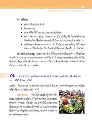 85
	 (2)	บริการ
	 	 	 •	 บริการด้านโลจิสติกส์
	 	 	 •	 โทรคมนาคม
	 	 	 •	 สาขาที่ต้องใช้เงินลงทุนและเทคโนโลยีสูง
	 	 	 •	 บริการด้านสุขภาพเช่นโรงพยาบาล(คู่แข่งสำคัญคือสิงคโปร์มีความ	
	 	 	 	 ได้เปรียบในแง่ชื่อเสียง ความน่าเชื่อถือ และระบบการบริหารจัดการ)
	 	 	 •	 บริษัทสถาปนิกขนาดกลางและเล็กซึ่งเป็นกลุ่มตลาดใหญ่ที่มีเงินทุน	
	 	 	 	 น้อยและไม่มีเครือข่าย เมื่อเทียบกับบริษัทของอาเซียนอื่น เช่น สิงคโปร์
	 (3) ด้านการลงทุน ประเทศอาเซียนที่มีความน่าสนใจและความได้เปรียบ	
ด้านต่างๆ อาจแย่งการลงทุนจากต่างชาติไป ทั้งนี้ ประเทศสมาชิกอาเซียนที่เป็น	
คู่แข่งสำคัญของไทยในด้านความสามารถในการดึงดูดนักลงทุนต่างชาติ ได้แก่
เวียดนาม สิงคโปร์ และมาเลเซีย
74. ประเทศไทยจะต้องเตรียมความพร้อมในด้านใดบ้างเพื่อที่จะได้รับประโยชน์
จาก AEC ได้อย่างเต็มที่
	 ในภาพรวม ทุกภาคส่วนต้องตระหนักถึงบทบาทหน้าที่ของตน และเตรียม
พร้อมรับความเปลี่ยนแปลง ดังนี้      
	 ประชาชน - จำเป็นต้องเรียนรู้เกี่ยวกับ	
ประเทศสมาชิกอาเซียน ทั้งในด้านภาษา วัฒนธรรม
ทัศนคติ ค่านิยม เพื่อสร้างความเข้าใจในการติดต่อ	
สื่อสารและลดความขัดแย้งทางสังคมและวัฒนธรรม
ซึ่งมีส่วนสำคัญต่อการสนับสนุนการรวมกลุ่มทาง	
เศรษฐกิจของอาเซียน
 