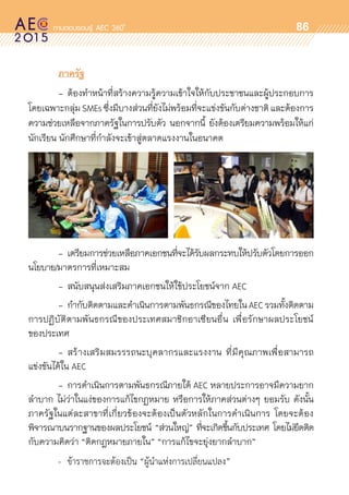 oo
86
	 ภาครัฐ
	 -	ต้องทำหน้าที่สร้างความรู้ความเข้าใจให้กับประชาชนและผู้ประกอบการ	
โดยเฉพาะกลุ่มSMEsซึ่งมีบางส่วนที่ยังไม่พร้อมที่จะแข่งขันกับต่างชาติ และต้องการ	
ความช่วยเหลือจากภาครัฐในการปรับตัว นอกจากนี้ ยังต้องเตรียมความพร้อมให้แก่	
นักเรียน นักศึกษาที่กำลังจะเข้าสู่ตลาดแรงงานในอนาคต
	 -	เตรียมการช่วยเหลือภาคเอกชนที่จะได้รับผลกระทบให้ปรับตัวโดยการออก	
นโยบาย/มาตรการที่เหมาะสม
	 - 	สนับสนุนส่งเสริมภาคเอกชนให้ใช้ประโยชน์จาก AEC
	 -	กำกับติดตามและดำเนินการตามพันธกรณีของไทยในAECรวมทั้งติดตาม	
การปฏิบัติตามพันธกรณีของประเทศสมาชิกอาเซียนอื่น เพื่อรักษาผลประโยชน์	
ของประเทศ
	 - 	สร้างเสริมสมรรรถนะบุคลากรและแรงงาน ที่มีคุณภาพเพื่อสามารถ	
แข่งขันได้ใน AEC
	 - 	การดำเนินการตามพันธกรณีภายใต้ AEC หลายประการอาจมีความยาก	
ลำบาก ไม่ว่าในแง่ของการแก้ไขกฏหมาย หรือการให้ภาคส่วนต่างๆ ยอมรับ ดังนั้น	
ภาครัฐในแต่ละสาขาที่เกี่ยวข้องจะต้องเป็นตัวหลักในการดำเนินการ โดยจะต้อง	
พิจารณาบนรากฐานของผลประโยชน์ “ส่วนใหญ่” ที่จะเกิดขึ้นกับประเทศ โดยไม่ยึดติด	
กับความคิดว่า “ติดกฎหมายภายใน” “การแก้ไขจะยุ่งยากลำบาก”
	 - 	ข้าราชการจะต้องเป็น “ผู้นำแห่งการเปลี่ยนแปลง”
 
