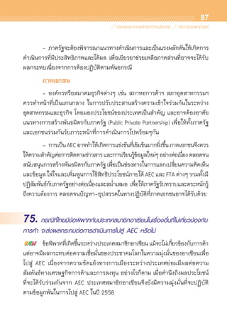87
	 - 	ภาครัฐจะต้องพิจารณาแนวทางดำเนินการและเป็นแรงผลักดันให้เกิดการ	
ดำเนินการที่มีประสิทธิภาพและได้ผล เพื่อเยียวยาช่วยเหลือภาคส่วนที่อาจจะได้รับ
ผลกระทบเนื่องจากการต้องปฏิบัติตามพันธกรณี
	 ภาคเอกชน
	 -	องค์กรหรือสมาคมธุรกิจต่างๆ เช่น สภาหอการค้าฯ สภาอุตสาหกรรมฯ	
ควรทำหน้าที่เป็นแกนกลาง ในการปรับประสานสร้างความเข้าใจร่วมกันในระหว่าง	
อุตสาหกรรมและธุรกิจ โดยมองประโยชน์ของประเทศเป็นสำคัญ และอาจต้องอาศัย
แนวทางการสร้างพันธมิตรกับภาครัฐ (Public Private Partnership) เพื่อให้ทั้งภาครัฐ
และเอกชนร่วมกันรับภาระหน้าที่การดำเนินการไปพร้อมๆกัน   
	 -	การเป็นAECอาจทำให้เกิดการแข่งขันที่เข้มข้นมากยิ่งขึ้นภาคเอกชนจึงควร	
ให้ความสำคัญต่อการติดตามข่าวสารและการเรียนรู้ข้อมูลใหม่ๆอย่างต่อเนื่องตลอดจน	
สนับสนุนการสร้างพันธมิตรกับภาครัฐเพื่อเป็นช่องทางในการแลกเปลี่ยนความคิดเห็น
และข้อมูลใส่ใจและเพิ่มพูนการใช้สิทธิประโยชน์ภายใต้AECและFTAต่างๆรวมทั้งมี	
ปฏิสัมพันธ์กับภาครัฐอย่างต่อเนื่องและสม่ำเสมอ เพื่อให้ภาครัฐรับทราบและตระหนักรู้	
ถึงความต้องการ ตลอดจนปัญหา-อุปสรรคในทางปฏิบัติที่ภาคเอกชนอาจได้รับด้วย
75. กรณีที่ไทยมีข้อพิพาทกับประเทศสมาชิกอาเซียนในเรื่องอื่นที่ไม่เกี่ยวข้องกับ
การค้า จะส่งผลกระทบต่อการดำเนินการไปสู่ AEC หรือไม่
	 ข้อพิพาทที่เกิดขึ้นระหว่างประเทศสมาชิกอาเซียนแม้จะไม่เกี่ยวข้องกับการค้า
แต่อาจมีผลกระทบต่อความเชื่อมั่นของประชาคมโลกในความมุ่งมั่นของอาเซียนเพื่อ
ไปสู่ AEC เนื่องจากความขัดแย้งทางการเมืองระหว่างประเทศย่อมมีผลต่อความ	
สัมพันธ์ทางเศรษฐกิจการค้าและการลงทุน อย่างไรก็ตาม เมื่อคำนึงถึงผลประโยชน์
ที่จะได้รับร่วมกันจาก AEC ประเทศสมาชิกอาเซียนจึงยังมีความมุ่งมั่นที่จะปฏิบัติ	
ตามข้อผูกพันในการไปสู่ AEC ในปี 2558
 