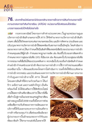 oo
88
76. ประเทศไทยมีพันธกรณีต้องยกเลิกมาตรการโควตาภาษีสินค้าเกษตรภายใต้
ความตกลงการค้าสินค้าอาเซียน (ATIGA) หน่วยงานที่รับผิดชอบได้เตรียม
มาตรการรองรับไว้หรือไม่อย่างไร
	 กระทรวงพาณิชย์ โดยกรมการค้าต่างประเทศ (คต.) ในฐานะหน่วยงานดูแล	
บริหารการนำเข้าสินค้าเกษตรภายใต้ AFTA ได้จัดทำมาตรการบริหารการนำเข้าสินค้า	
เกษตร เพื่อไม่ให้เกิดผลกระทบต่อภาคเกษตรของไทย และมีการติดตาม ประเมินผล และ
ปรับปรุงมาตรการบริหารการนำเข้าให้สอดคล้องกับสถานการณ์ในปัจจุบัน โดยดำเนินการ	
ออกมาตรการต่างๆได้แก่กำหนดให้เป็นสินค้าที่ต้องขอหนังสือรับรองประกอบการนำเข้า
กำหนดคุณสมบัติผู้นำเข้า กำหนดมาตรฐานการผลิต เช่น ต้องมีใบรับรองสารพิษตกค้าง
กำหนดมาตรการสุขอนามัยพืช (SPS) ที่เข้มงวด เช่น ต้องแสดงใบรับรองสุขอนามัยพืช	
จากหน่วยงานที่เชื่อถือได้ของประเทศต้นทาง ตรวจเข้มใบรับรองถิ่นกำเนิดสินค้ากำหนด	
ด่านนำเข้ากำหนดช่วงเวลานำเข้าต้องรายงานการนำเข้าการใช้การจำหน่ายและสต๊อก	
คงเหลือภายใน 1 เดือนและมีบทลงโทษหากไม่ดำเนินการ รวมทั้งจัดให้มีระบบติดตาม	
การนำเข้าตรวจสอบและประเมินผลผลจากการบริหารการนำเข้าที่ผ่านมาสามารถ	
กำกับดูแลการนำเข้าภายใต้ AFTA ได้ผลดี	
โดยเฉพาะสินค้าที่มีความกังวลกันมาก ได้แก่ 	
ข้าว เมล็ดกาแฟ และกาแฟสำเร็จรูป เป็นต้น
พร้อมกันนี้ ยังได้ส่งเสริมการใช้สิทธิประโยชน์	
ภายใต้เขตการค้าเสรีอาเซียน(AFTA)ให้มากยิ่งขึ้น
เพื่อก้าวไปสู่การเป็นประชาคมเศรษฐกิจอาเซียน
อย่างสมบูรณ์ในปี2558รวมทั้งมีโครงการช่วย	
เหลือเพื่อการปรับตัวของภาคการผลิตและภาค	
บริการที่ได้รับผลกระทบจากการเปิดเสรีทาง	
การค้าหรือกองทุนFTAเพื่อช่วยเหลือเยียวยา	
ผู้ประกอบการในลักษณะของการวิจัยและ	
พัฒนาสินค้า ให้สามารถแข่งขันในตลาดได้
 