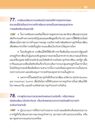 89
77. อาเซียนเตรียมความพร้อมในการช่วยให้ภาคอุตสาหกรรม
สามารถใช้ประโยชน์จากการที่อาเซียนจะกลายเป็นตลาดและศูนย์กลาง
การผลิตเดียวกันอย่างไร
	 •	 ในการเตรียมความพร้อมให้แก่ภาคอุตสาหกรรมสมาชิกอาเซียนทุกประเทศ	
เน้นกิจกรรมสร้างความตระหนักรู้และเผยแพร่ข้อมูลเกี่ยวกับAECและการใช้สิทธิประโยชน์
เพื่อขยายโอกาสทางการค้าและการลงทุน รวมถึงการสร้างพันธมิตรทางธุรกิจในอาเซียน
เพื่อพัฒนาห่วงโซ่การผลิตในภูมิภาคและเชื่อมโยงกับห่วงโซ่อุปทานโลก
	 •	 ในระดับภูมิภาค อาเซียนได้จัดให้มีเวทีการหารือเชิงนโยบายระหว่างรัฐมนตรี	
เศรษฐกิจอาเซียนกับผู้แทนระดับสูงของภาคเอกชนในสาขาต่างๆเช่นยานยนต์สิ่งทอ	
และเครื่องนุ่งห่ม อิเล็กทรอนิกส์ และโลจิสติกส์ รวมถึงสภาธุรกิจอาเซียน-สหรัฐฯ เพื่อ	
หารือและแลกเปลี่ยนข้อคิดเห็นเกี่ยวกับประเด็นการรวมกลุ่มเศรษฐกิจในสาขานั้นๆ	
โดยมีวัตถุประสงค์เพื่อเพิ่มขีดความสามารถในการแข่งขันของอุตสาหกรรมในตลาด	
ระหว่างประเทศ และสนับสนุนการรวมตัวของอุตสาหกรรมในภูมิภาค
	 •	 นอกจากนี้ในแต่ละปีสภาธุรกิจที่ปรึกษาอาเซียนจะจัดงานASEANBusiness
and Investment Summit เพื่อเปิดโอกาสให้ตัวแทนจากภาคธุรกิจภายในอาเซียนได้มี	
โอกาสพบหารือ และสร้างเครือข่ายทางธุรกิจระหว่างกันด้วย
78. หากผู้ประกอบการประสงค์จะแสดงความคิดเห็น หรือนำเสนอ
ข้อร้องเรียน/ข้อวิตกกังวล เกี่ยวกับผลกระทบจากการเปิดเสรีทางการค้า
จะต้องทำอย่างไร
	 •	 ผู้ประกอบการที่มีความกังวลสามารถนำเสนอข้อคิดเห็นต่อหน่วยงาน	
ภาครัฐที่เกี่ยวข้องผ่านทางสมาคมธุรกิจต่างๆ สภาหอการค้าแห่งประเทศไทย หรือ	
สภาอุตสาหกรรมแห่งประเทศไทย
 