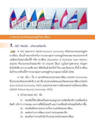 ภาพรวมประชาคมเศรษฐกิจอาเซียน
1. AEC คืออะไร... เป้าหมายคืออะไร
	 •	 AEC ย่อมาจาก ASEAN Economic Community หรือประชาคมเศรษฐกิจ	
อาเซียน เป็นเป้าหมายสำหรับการรวมกลุ่มทางเศรษฐกิจของสมาคมประชาชาติ	
เอเชียตะวันออกเฉียงใต้ หรือ อาเซียน (Association of Southeast Asian Nations:
ASEAN) ซึ่งประกอบด้วยสมาชิก 10 ประเทศ ได้แก่ บรูไนดารุสซาลาม กัมพูชา
อินโดนีเซีย ลาว มาเลเซีย พม่า ฟิลิปปินส์ สิงคโปร์ ไทย และเวียดนาม ทั้งนี้ อาเซียน	
มีเป้าหมายที่จะให้การรวมกลุ่มทางเศรษฐกิจบรรลุผลภายในปี 2558
	 •	 AEC เป็น 1 ใน 3 เสาหลักของประชาคมอาเซียน (ASEAN Community)
ซึ่งประกอบด้วยเสาหลักอีก2เสาคือประชาคมสังคมและวัฒนธรรมอาเซียน(ASEAN
Socio-Cultural Community: ASCC) และประชาคมการเมืองและความมั่นคงอาเซียน
(ASEAN Political-Security Community: APSC)
	 •	 เป้าหมายของ AEC คือ
		 (1)	 ส่งเสริมให้อาเซียนเป็นตลาดและฐานการผลิตเดียวมีการเคลื่อนย้าย	
สินค้า บริการ การลงทุน แรงงานฝีมือโดยเสรี และการเคลื่อนย้ายเงินทุนที่เสรีมากขึ้น
		 (2)	 ส่งเสริมขีดความสามารถในการแข่งขันของอาเซียน
		 (3)	 ลดช่องว่างการพัฒนาระหว่างประเทศสมาชิก
		 (4)	 ส่งเสริมการรวมตัวเข้ากับประชาคมโลกของอาเซียน
คำถามคำตอบ
 