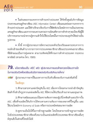 oo
90
	 •	 ในส่วนของกรมเจรจาการค้าระหว่างประเทศ ได้จัดตั้งศูนย์บริการข้อมูล	
ประชาคมเศรษฐกิจอาเซียน (AEC Information Center) เพื่อเผยแพร่ผลการเจรจาการ	
ค้าระหว่างประเทศ และให้คำปรึกษาเกี่ยวกับการใช้สิทธิประโยชน์จากการเป็นประชาคม	
เศรษฐกิจอาเซียนและจากกรอบความตกลงการเปิดเสรีทางการค้าต่างๆของไทยซึ่งผู้ใช้	
บริการจะสามารถนำความรู้ความเข้าใจไปใช้ประโยชน์ในการประกอบธุรกิจได้อย่างเป็น	
รูปธรรม
	 •	 ทั้งนี้ หากผู้ประกอบการมีความประสงค์จะร้องเรียนผลกระทบจากการ	
ทะลักเข้าของสินค้าบางรายการจากประเทศสมาชิกอาเซียน/ประเทศนอกอาเซียน	
ที่มีลักษณะเป็นการทุ่มตลาด สามารถติดต่อได้ที่กรมการค้าต่างประเทศ กระทรวง	
พาณิชย์ (สายด่วน โทร. 1385)
79. เมื่ออาเซียนเป็น AEC แล้ว ผู้ประกอบการของไทยควรจะใช้แนวทางใด
ในการปรับตัวเพื่อเตรียมรับมือการแข่งขันกับบริษัทขนาดใหญ่
	 ผู้ประกอบการอาจใช้แนวทางการปรับตัวเพื่อรองรับการแข่งขันดังนี้
	 ในเชิงรุก
	 1)	ศึกษา/เสาะหาแหล่งวัตถุดิบใน AEC เนื่องจากไทยสามารถนำเข้าวัตถุดิบ
สินค้ากึ่งสำเร็จรูปจากแหล่งผลิตใน AEC ที่มีความได้เปรียบด้านราคาและคุณภาพ
	 2)	ศึกษารสนิยมและแนวโน้มความต้องการของผู้บริโภคสินค้าและบริการใน
AEC เพื่อที่จะผลิต/ให้บริการได้ตรงตามความต้องการของตลาดที่ใหญ่ขึ้น และ	
ใช้ประโยชน์จาก Economy of Scale หรือการประหยัดต่อขนาดการผลิต
	 3)	ดูความเป็นไปได้ในการย้ายฐานผลิต โดยไทยสามารถย้ายฐานการผลิต	
ไปยังประเทศสมาชิกอาเซียนที่เหมาะเป็นแหล่งผลิตที่ประเทศสมาชิกอาเซียนอื่นๆ
มีจุดแข็งในส่วนที่ไทยยังไม่มี
 