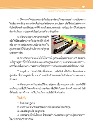 91
	 4)	ให้ความสนใจประเทศสมาชิกใหม่ของอาเซียน(กัมพูชาลาวพม่าและเวียดนาม)
ในแง่ของการเป็นฐานการผลิตเพื่อส่งออกไปยังตลาดนอกภูมิภาค เพื่อใช้ประโยชน์จากการ	
รับสิทธิพิเศษด้านภาษีที่ประเทศที่พัฒนาแล้วบางประเทศเช่นสหรัฐอเมริกาให้แก่ประเทศ	
ดังกล่าวในฐานะประเทศที่มีระดับการพัฒนาน้อยที่สุด
	 5)	พัฒนาและปรับระบบของบริษัท	
เพื่อให้ใช้ประโยชน์จากโลจิสติกส์ได้เต็มที่	
เนื่องจากการพัฒนาระบบโลจิสติกส์ใน	
ภูมิภาคจะทำให้ต้นทุนด้านโลจิสติกส์ถูกลง
และสะดวกขึ้น
	 6)	ศึกษา/เสาะหาความเป็นไปได้ในการตั้งธุรกิจและใช้แรงงานจากAECเนื่องจาก	
จะตั้งฐานธุรกิจที่ใดก็ได้ในอาเซียน เนื่องจากกฎระเบียบต่างๆ จะผ่อนคลายและเปิดกว้าง	
มากขึ้น และในด้านแรงงานจะช่วยแก้ไขปัญหาการขาดแคลนแรงงานฝีมือได้อีกทางหนึ่ง
	 7)	ลงทุนด้านการค้นคว้าวิจัยเพื่อพัฒนาการผลิตสินค้า/ให้บริการที่แตกต่างจาก
คู่แข่งอื่น เพื่อสร้างมูลค่าเพิ่ม และสร้างตราสินค้าของตนเองให้เป็นที่ยอมรับในตลาดต่าง	
ประเทศ
	 8)	พัฒนาบุคลากรในองค์กรให้มีความรู้/ความเชี่ยวชาญเฉพาะด้านและจัดให้มี	
การฝึกอบรมเพื่อให้เกิดการพัฒนาอย่างต่อเนื่อง เพื่อให้ทันกับความก้าวหน้าทางเทคโนโลยี	
ที่ทันสมัย และสร้างความได้เปรียบในการแข่งขันให้แก่องค์กร
	 ในเชิงรับ
	 1)	ต้องเรียนรู้คู่แข่ง
	 2)	พยายามพัฒนาประสิทธิภาพของการผลิตเพื่อลดต้นทุน
	 3)	เร่งเสริมจุดแข็ง ลดจุดอ่อน
	 4)	เปลี่ยนวิกฤตให้เป็นโอกาส โดยการสร้างพันธมิตรทางธุรกิจกับผู้ประกอบการ	
ในประเทศสมาชิกอาเซียน
 