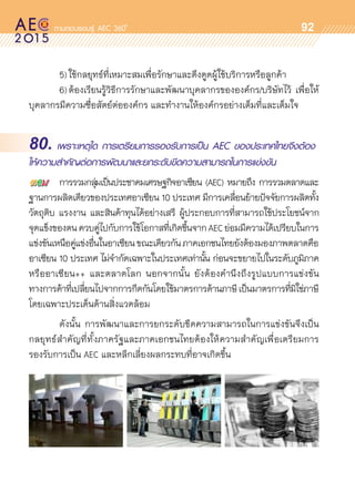 oo
92
	 5)	ใช้กลยุทธ์ที่เหมาะสมเพื่อรักษาและดึงดูดผู้ใช้บริการหรือลูกค้า
	 6)	ต้องเรียนรู้วิธีการรักษาและพัฒนาบุคลากรขององค์กร/บริษัทไว้ เพื่อให้	
บุคลากรมีความซื่อสัตย์ต่อองค์กร และทำงานให้องค์กรอย่างเต็มที่และเต็มใจ
80. เพราะเหตุใด การเตรียมการรองรับการเป็น AEC ของประเทศไทยจึงต้อง
ให้ความสำคัญต่อการพัฒนาและยกระดับขีดความสามารถในการแข่งขัน
	 การรวมกลุ่มเป็นประชาคมเศรษฐกิจอาเซียน (AEC) หมายถึง การรวมตลาดและ	
ฐานการผลิตเดียวของประเทศอาเซียน 10 ประเทศ มีการเคลื่อนย้ายปัจจัยการผลิตทั้ง
วัตถุดิบ แรงงาน และสินค้าทุนได้อย่างเสรี ผู้ประกอบการที่สามารถใช้ประโยชน์จาก	
จุดแข็งของตนควบคู่ไปกับการใช้โอกาสที่เกิดขึ้นจากAECย่อมมีความได้เปรียบในการ	
แข่งขันเหนือคู่แข่งอื่นในอาเซียนขณะเดียวกันภาคเอกชนไทยยังต้องมองภาพตลาดคือ
อาเซียน 10 ประเทศ ไม่จำกัดเฉพาะในประเทศเท่านั้น ก่อนจะขยายไปในระดับภูมิภาค	
หรืออาเซียน++ และตลาดโลก นอกจากนั้น ยังต้องคำนึงถึงรูปแบบการแข่งขัน	
ทางการค้าที่เปลี่ยนไปจากการกีดกันโดยใช้มาตรการด้านภาษีเป็นมาตรการที่มิใช่ภาษี
โดยเฉพาะประเด็นด้านสิ่งแวดล้อม
	 ดังนั้น การพัฒนาและการยกระดับขีดความสามารถในการแข่งขันจึงเป็น	
กลยุทธ์สำคัญที่ทั้งภาครัฐและภาคเอกชนไทยต้องให้ความสำคัญเพื่อเตรียมการ	
รองรับการเป็น AEC และหลีกเลี่ยงผลกระทบที่อาจเกิดขึ้น
 