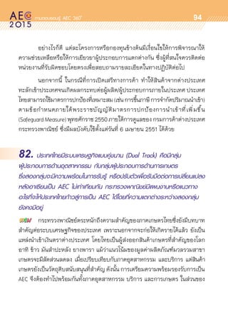 oo
94
	 อย่างไรก็ดี แต่ละโครงการหรือกองทุนข้างต้นมีเงื่อนใขให้การพิจารณาให้	
ความช่วยเหลือหรือให้การเยียวยาผู้ประกอบการแตกต่างกัน ซึ่งผู้ที่สนใจควรติดต่อ
หน่วยงานที่รับผิดชอบโดยตรงเพื่อสอบถามรายละเอียดในทางปฏิบัติต่อไป
	 นอกจากนี้ ในกรณีที่การเปิดเสรีทางการค้า ทำให้สินค้าจากต่างประเทศ	
ทะลักเข้าประเทศจนเกิดผลกระทบต่อผู้ผลิต/ผู้ประกอบการภายในประเทศ ประเทศ
ไทยสามารถใช้มาตรการปกป้องที่เหมาะสม(เช่นการขึ้นภาษีการจำกัดปริมาณนำเข้า)
ตามข้อกำหนดภายใต้พระราชบัญญัติมาตรการปกป้องการนำเข้าที่เพิ่มขึ้น	
(SafeguardMeasure)พุทธศักราช2550ภายใต้การดูแลของกรมการค้าต่างประเทศ
กระทรวงพาณิชย์ ซึ่งมีผลบังคับใช้ตั้งแต่วันที่ 6 เมษายน 2551 ได้ด้วย
82. ประเทศไทยมีระบบเศรษฐกิจแบบคู่ขนาน (Dual Track) คือมีกลุ่ม
ผู้ประกอบการด้านอุตสาหกรรม กับกลุ่มผู้ประกอบการด้านการเกษตร
ซึ่งสองกลุ่มจะมีความพร้อมในการรับรู้ หรือปรับตัวเพื่อรับมือต่อการเปลี่ยนแปลง
หลังอาเซียนเป็น AEC ไม่เท่าเทียมกัน กระทรวงพาณิชย์มีแผนงานหรือแนวทาง
อะไรที่จะให้ประเทศไทยก้าวสู่การเป็น AEC ได้โดยที่ความแตกต่างระหว่างสองกลุ่ม
ยังคงมีอยู่
	 กระทรวงพาณิชย์ตระหนักถึงความสำคัญของภาคเกษตรไทยซึ่งยังมีบทบาท	
สำคัญต่อระบบเศรษฐกิจของประเทศ เพราะนอกจากจะก่อให้เกิดรายได้แล้ว ยังเป็น	
แหล่งนำเข้าเงินตราต่างประเทศ โดยไทยเป็นผู้ส่งออกสินค้าเกษตรที่สำคัญของโลก
อาทิ ข้าว มันสำปะหลัง ยางพารา แม้ว่าแนวโน้มของมูลค่าผลิตภัณฑ์มวลรวมสาขา
เกษตรจะมีสัดส่วนลดลง เมื่อเปรียบเทียบกับภาคอุตสาหกรรม และบริการ แต่สินค้า	
เกษตรยังเป็นวัตถุดิบสนับสนุนที่สำคัญ ดังนั้น การเตรียมความพร้อมรองรับการเป็น
AEC จึงต้องทำไปพร้อมกันทั้งภาคอุตสาหกรรม บริการ และการเกษตร ในส่วนของ	
 