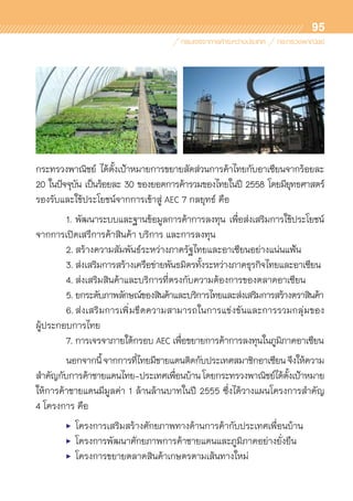 95
กระทรวงพาณิชย์ ได้ตั้งเป้าหมายการขยายสัดส่วนการค้าไทยกับอาเซียนจากร้อยละ
20 ในปัจจุบัน เป็นร้อยละ 30 ของยอดการค้ารวมของไทยในปี 2558 โดยมียุทธศาสตร์	
รองรับและใช้ประโยชน์จากการเข้าสู่ AEC 7 กลยุทธ์ คือ
	 1.	พัฒนาระบบและฐานข้อมูลการค้าการลงทุน เพื่อส่งเสริมการใช้ประโยชน์	
จากการเปิดเสรีการค้าสินค้า บริการ และการลงทุน
	 2.	สร้างความสัมพันธ์ระหว่างภาครัฐไทยและอาเซียนอย่างแน่นแฟ้น
	 3.	ส่งเสริมการสร้างเครือข่ายพันธมิตรทั้งระหว่างภาคธุรกิจไทยและอาเซียน
	 4.	ส่งเสริมสินค้าและบริการที่ตรงกับความต้องการของตลาดอาเซียน
	 5.	ยกระดับภาพลักษณ์ของสินค้าและบริการไทยและส่งเสริมการสร้างตราสินค้า
	 6.	ส่งเสริมการเพิ่มขีดความสามารถในการแข่งขันและการรวมกลุ่มของ	
ผู้ประกอบการไทย
	 7.	การเจรจาภายใต้กรอบ AEC เพื่อขยายการค้าการลงทุนในภูมิภาคอาเซียน
	 นอกจากนี้จากการที่ไทยมีชายแดนติดกับประเทศสมาชิกอาเซียนจึงให้ความ	
สำคัญกับการค้าชายแดนไทย-ประเทศเพื่อนบ้านโดยกระทรวงพาณิชย์ได้ตั้งเป้าหมาย
ให้การค้าชายแดนมีมูลค่า 1 ล้านล้านบาทในปี 2555 ซึ่งได้วางแผนโครงการสำคัญ
4 โครงการ คือ
	 •	 โครงการเสริมสร้างศักยภาพทางด้านการค้ากับประเทศเพื่อนบ้าน
	 •	 โครงการพัฒนาศักยภาพการค้าชายแดนและภูมิภาคอย่างยั่งยืน
	 •	 โครงการขยายตลาดสินค้าเกษตรตามเส้นทางใหม่
 