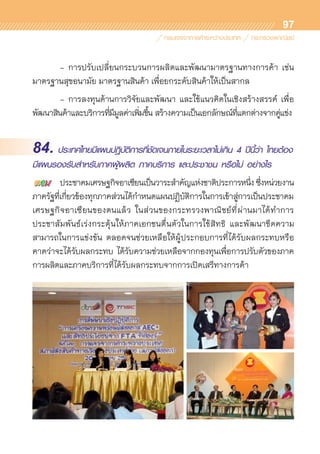 97
	 -	การปรับเปลี่ยนกระบวนการผลิตและพัฒนามาตรฐานทางการค้า เช่น
มาตรฐานสุขอนามัย มาตรฐานสินค้า เพื่อยกระดับสินค้าให้เป็นสากล
	 -	การลงทุนด้านการวิจัยและพัฒนา และใช้แนวคิดในเชิงสร้างสรรค์ เพื่อ	
พัฒนาสินค้าและบริการที่มีมูลค่าเพิ่มขึ้น สร้างความเป็นเอกลักษณ์ที่แตกต่างจากคู่แข่ง
84. ประเทศไทยมีแผนปฎิบัติการที่ชัดเจนภายในระยะเวลาไม่เกิน 4 ปีนี้ว่า ไทยต้อง
มีแผนรองรับสำหรับภาคผู้ผลิต ภาคบริการ และประชาชน หรือไม่ อย่างไร
	 ประชาคมเศรษฐกิจอาเซียนเป็นวาระสำคัญแห่งชาติประการหนึ่ง ซึ่งหน่วยงาน
ภาครัฐที่เกี่ยวข้องทุกภาคส่วนได้กำหนดแผนปฏิบัติการในการเข้าสู่การเป็นประชาคม
เศรษฐกิจอาเซียนของตนแล้ว ในส่วนของกระทรวงพาณิชย์ที่ผ่านมาได้ทำการ	
ประชาสัมพันธ์เร่งกระตุ้นให้ภาคเอกชนตื่นตัวในการใช้สิทธิ และพัฒนาขีดความ	
สามารถในการแข่งขัน ตลอดจนช่วยเหลือให้ผู้ประกอบการที่ได้รับผลกระทบหรือ	
คาดว่าจะได้รับผลกระทบ ได้รับความช่วยเหลือจากกองทุนเพื่อการปรับตัวของภาค	
การผลิตและภาคบริการที่ได้รับผลกระทบจากการเปิดเสรีทางการค้า
 