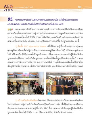 oo
98
85. กระทรวงพาณิชย์ มีแผนการดำเนินการอย่างไร เพื่อให้ผู้ประกอบการ
มีความพร้อม และสามารถใช้โอกาส/เตรียมตัวตั้งรับกับ AEC
	 กระทรวงพาณิชย์โดยกรมเจรจาการค้าระหว่างประเทศได้ดำเนินการเตรียม	
ความพร้อมโดยการสร้างความรู้ ความเข้าใจ และเผยแพร่ข้อมูลด้านการเจรจาการค้า	
ระหว่างประเทศ โดยในปี 2554 กรมฯ ได้จัดกิจกรรมเสริมสร้างศักยภาพและขีดความ	
สามารถในการแข่งขัน เพื่อรองรับการเปิดเขตการค้าเสรีให้กับทุกภาคส่วน ดังนี้
	 1)	จัดตั้ง AEC Information Center เพื่อให้ความรู้เกี่ยวกับการรวมกลุ่มทาง	
เศรษฐกิจอาเซียนเพื่อไปสู่การเป็นประชาคมเศรษฐกิจอาเซียนในปี2558ควบคู่กับการ	
ให้คำปรึกษากับSMEsรวมทั้งเป็นศูนย์กลางการสื่อสารระหว่างกรมฯกับผู้มีส่วนได้เสีย	
ทุกภาคส่วนให้สามารถเข้าถึงข้อมูลของกรมฯโดยได้จัดตั้งศูนย์ดังกล่าวณชั้น3อาคาร	
กรมเจรจาการค้าระหว่างประเทศ กระทรวงพาณิชย์ รวมทั้งมีแผนการจัดตั้งเครือข่ายใน	
ส่วนภูมิภาคทั่วประเทศ ณ สำนักงานพาณิชย์จังหวัด และสำนักงานพาณิชย์ในต่างประเทศ	
	 2)	สร้างเครือข่ายพันธมิตรโดยกรมฯได้ลงนามMOUร่วมกับหน่วยงานพันธมิตร	
ในการสร้างความรู้ความเข้าใจเกี่ยวกับการเปิดเสรีทางการค้า เพื่อให้หน่วยงานเครือข่าย	
ช่วยเผยแพร่และกระจายความรู้เกี่ยวกับ AEC ซึ่งจะสามารถเข้าถึงกลุ่มผู้มีส่วนได้เสีย	
ทุกภาคส่วน โดยในปี 2554 กรมฯ ได้ลงนาม MOU ร่วมกับ 6 หน่วยงาน
 