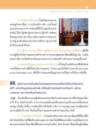 99
	 3)	จัดสัมมนาฝึกอบรมในหัวข้อประชาคม	
เศรษฐกิจอาเซียน การเปิดเสรีการค้า ประโยชน์
และผลกระทบจากการเปิดเสรีให้กับกลุ่มเป้าหมาย	
สำคัญ ได้แก่ ผู้ผลิต ผู้ประกอบการ ผู้นำเข้า-ส่งออก
นักลงทุนSMEsสถาบันการเงินเกษตรกรหน่วยงาน	
ภาครัฐองค์กรอิสระสถาบันการศึกษาครูอาจารย์
นักเรียนและนักศึกษา
	 4)	ส่งวิทยากรบรรยายให้ความรู้เกี่ยวกับAECร่วมกับหน่วยงานเครือข่ายเพื่อให้	
ความรู้เกี่ยวกับโอกาสและความท้าทายจากการรวมกลุ่มของอาเซียนเพื่อไปสู่ AEC รวมถึง	
แนวทางในการปรับตัวรองรับผลกระทบจากการเปิดเสรีการค้าและการลงทุนใน AEC
	 5)	เผยแพร่ข้อมูลและผลเจรจาผ่านสื่อต่างๆทั้งวิทยุโทรทัศน์และสื่อสิ่งพิมพ์	
รวมทั้งช่องทางผ่านสื่อใหม่ๆ เช่น Facebook, Twitter และเว็บไซต์ (www.dtn.go.th และ
www.thailandaec.com) เพื่อให้การเผยแพร่ข้อมูลกระจายได้อย่างทั่วถึงมากยิ่งขึ้น
86. ผู้ประกอบการด้านสินค้าเกษตรและอาหารของไทยจะได้รับประโยชน์จาก
AEC อย่างเป็นรูปธรรมอย่างไร (ทั้งในมิติการเปิดเสรีการค้าสินค้า บริการ
การลงทุน และการเคลื่อนย้ายแรงงาน)
	 ไทยจัดเป็นประเทศผู้ผลิตและส่งออกสินค้าเกษตรและอาหารที่สำคัญของโลก
อาทิ ข้าว มันสำปะหลัง อาหารทะเลแช่เย็นแช่แข็งและแปรรูปผักและผลไม้สดและ	
แปรรูป เป็นต้น ดังนั้น การเปิดเสรีการค้าสินค้า บริการ การลงทุน และการเคลื่อนย้าย
แรงงานฝีมือ ใน AEC จึงเป็นทั้งโอกาสและความท้าทายของไทย ดังนี้
	 1)	การเปิดเสรีการค้าสินค้า การลด/ยกเลิกมาตรการทางภาษีและที่มิใช่ภาษีใน
AECช่วยเปิดโอกาสให้สินค้าเกษตรและอาหารของไทยที่มีศักยภาพในการแข่งขันสามารถ
ขยายตลาดส่งออกในอาเซียนที่มีประชากรรวมกับเกือบ 600 ล้านคน ซึ่งส่วนใหญ่มีรสนิยม	
 