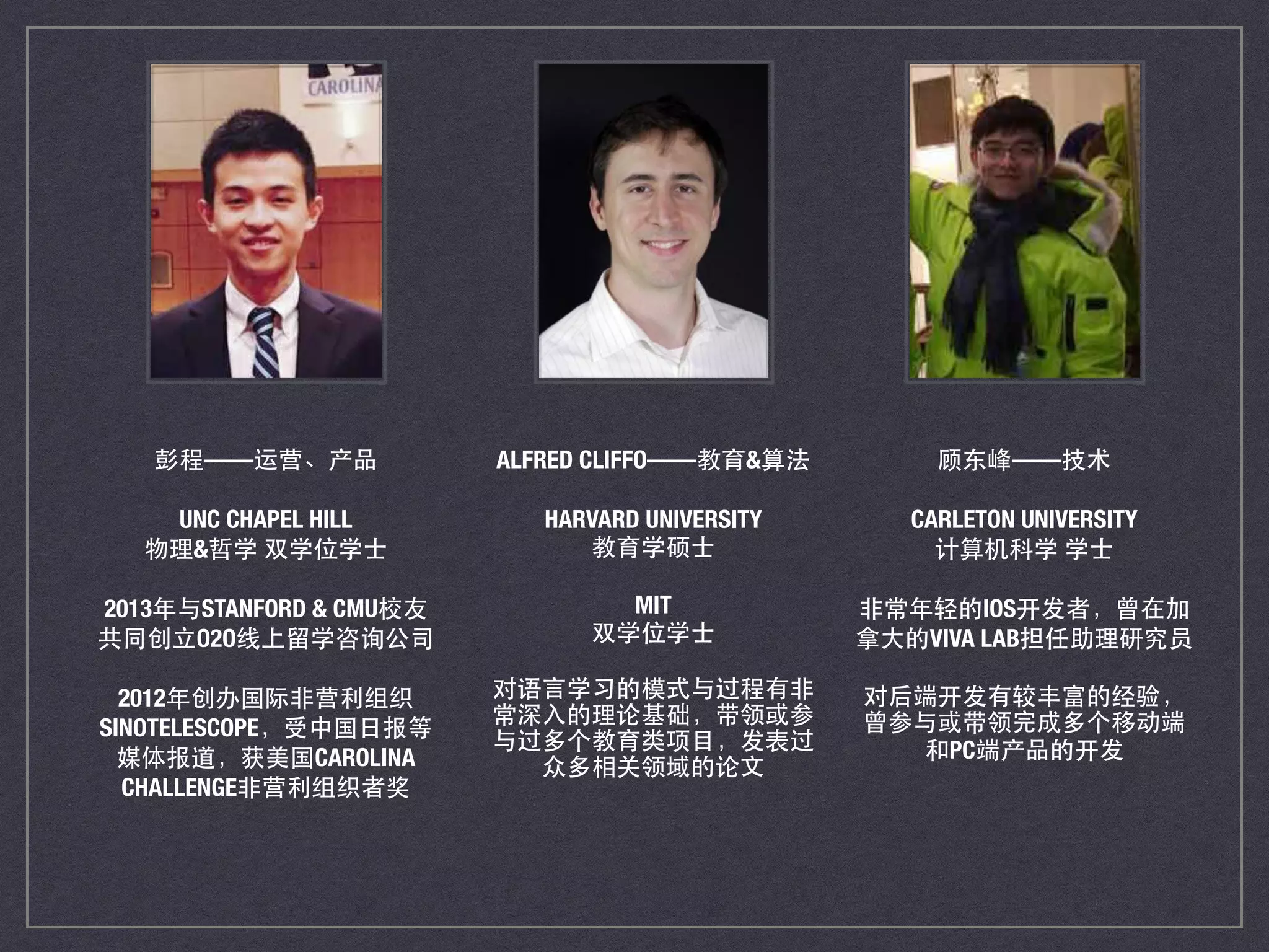 彭程——运营、产品
UNC CHAPEL HILL
物理&哲学 双学位学⼠士
2013年与STANFORD & CMU校友
共同创⽴立O2O线上留学咨询公司
2012年创办国际⾮非营利组织
SINOTELESCOPE，受中国⽇日报等
媒体报道，获美国CAROLINA
CHALLENGE⾮非营利组织者奖
ALFRED CLIFFO——教育&算法
HARVARD UNIVERSITY
教育学硕⼠士
MIT
双学位学⼠士
对语⾔言学习的模式与过程有⾮非
常深⼊入的理论基础，带领或参
与过多个教育类项⺫⽬目，发表过
众多相关领域的论⽂文
顾东峰——技术
CARLETON UNIVERSITY
计算机科学 学⼠士
⾮非常年轻的IOS开发者，曾在加
拿⼤大的VIVA LAB担任助理研究员
对后端开发有较丰富的经验，
曾参与或带领完成多个移动端
和PC端产品的开发
 