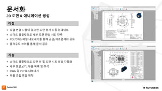 2D 도면 & 애니메이션 생성
문서화
이점
기능
— 모델 변경 사항이 있으면 도면 뷰가 자동 업데이트
— 스마트 템플릿으로 세부 도면 완성 시간 단축
— PDF/DWG 파일 내보내기를 통해 공급/제조업체와 공유
— 클라우드 뷰어를 통해 문서 공유
— 스마트 템플릿으로 도면 뷰 및 도면 시트 생성 자동화
— 세부 도면보기, 부품 목록 및 주석
— DWG 및 PDF로 내보내기
— 부품 조립 영상 제작
 
