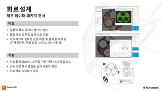 제조 데이터 패키지 문서
회로설계
이점
기능
— 원클릭 제조 데이터 패키지 생성
— 통합 제도 도구로 설계 의도 전달
— PCB 제작에 필요한 공정 파일 및 출력 형식 제공
(자재명세서, 부품 실장, EXCELLON 드릴 등)
— PCB 룰 체크(DRC) 스택업 기반 자동 CAM 작업 로드
— CAM 프로세서 설정을 쉽게 사용자 정의
— PCB 제조 미리보기 제공
 
