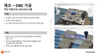 적은 비용으로 CAD/CAM 사용
제조 – CNC 가공
이점
기능
— 더 많은 CAM 프로그래머 육성으로 생산성 향상
— 기계의 오류 위험 감소
— 3D 모델 기반으로 초보자도 자신 있게 공구 경로 생성
— 설치 및 로그인만 하면 모든 컴퓨터에서 데이터에
접근 가능
— 작업 지그를 모델링하기 위한 완전히 통합된 전체
3D 설계 프로그램 사용
— 전체 소재 시뮬레이션으로 쉬운 검증
 