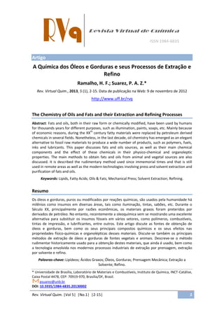 Rev. Virtual Quim. |Vol 5| |No.1| |2-15| 2
Artigo
A Química dos Óleos e Gorduras e seus Processos de Extração e
Refino
Ramalho, H. F.; Suarez, P. A. Z.*
Rev. Virtual Quim., 2013, 5 (1), 2-15. Data de publicação na Web: 9 de novembro de 2012
http://www.uff.br/rvq
The Chemistry of Oils and Fats and their Extraction and Refining Processes
Abstract: Fats and oils, both in their raw form or chemically modified, have been used by humans
for thousands years for different purposes, such as illumination, paints, soaps, etc. Mainly because
of economic reasons, during the XXth
century fatty materials were replaced by petroleum derived
chemicals in several fields. Nonetheless, in the last decade, oil chemistry has emerged as an elegant
alternative to fossil raw materials to produce a wide number of products, such as polymers, fuels,
inks and lubricants. This paper discusses fats and oils sources, as well as their main chemical
components and the effect of these chemicals in their physico-chemical and organoleptic
properties. The main methods to obtain fats and oils from animal and vegetal sources are also
discussed. It is described the rudimentary method used since immemorial times and that is still
used in remote areas as well as the modern technologies involving press and solvent extraction and
purification of fats and oils.
Keywords: Lipids, Fatty Acids; Oils & Fats; Mechanical Press; Solvent Extraction; Refining.
Resumo
Os óleos e gorduras, puros ou modificados por reações químicas, são usados pela humanidade há
milênios como insumos em diversas áreas, tais como iluminação, tintas, sabões, etc. Durante o
Século XX, principalmente por razões econômicas, os materiais graxos foram preteridos por
derivados de petróleo. No entanto, recentemente a oleoquímica vem se mostrando uma excelente
alternativa para substituir os insumos fósseis em vários setores, como polímeros, combustíveis,
tintas de impressão, e lubrificantes, entre outros. Este artigo discute as fontes de obtenção de
óleos e gorduras, bem como os seus principais compostos químicos e os seus efeitos nas
propriedades físico-químicas e organolépticas desses materiais. Discute-se também os principais
métodos de extração de óleos e gorduras de fontes vegetais e animais. Descreve-se o método
rudimentar historicamente usado para a obtenção destes materiais, que ainda é usado, bem como
a tecnologia envolvida nos modernos processos industriais de extração por prensagem, extração
por solvente e refino.
Palavras-chave: Lipídeos; Ácidos Graxos; Óleos, Gorduras; Prensagem Mecânica; Extração a
Solvente; Refino.
* Universidade de Brasília, Laboratório de Materiais e Combustíveis, Instituto de Química, INCT-Catálise,
Caixa Postal 4478, CEP: 70919-970, Brasília/DF, Brasil.
psuarez@unb.br
DOI: 10.5935/1984-6835.20130002
 