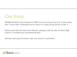 Our Story 360Brandivision was formed in 2006, but its roots go back to a time when two 7-year olds challenged each other to a ping-pong match at the Y.   Ruben and Nick became fast friends, playing side by side on their high school’s football and basketball teams.   But like most good stories, this one doesn’t end there… 