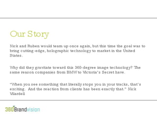 Our Story Nick and Ruben would team up once again, but this time the goal was to bring cutting-edge, holographic technology to market in the United States.   Why did they gravitate toward this 360-degree image technology? The same reason companies from BMW to Victoria’s Secret have.    “ When you see something that literally stops you in your tracks, that’s exciting.  And the reaction from clients has been exactly that.” Nick Vilardell 
