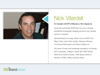 About Nick Co-founder & SVP of Business Development Under his leadership 360BV has become a leading proprietary holographic imaging products and creative services company.  Instrumental in securing clients such as BMW, Six Flags Dubai, Auto Desk, Sprint, Siemens Medical, Woodward Helicopters and Planet Hollywood 20 years of sales and marketing experience at Fortune 500 companies, selling to clients like MGM Grand, Hard Rock Hotel & Casino, Walt Disney, Bank of America, FedEx, Verizon among others 