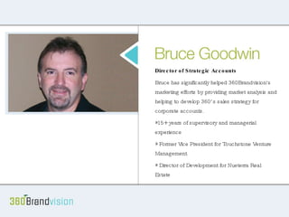 Bruce 15+ years of supervisory and managerial experience Worked as Vice President for Touchstone Venture Management Director of Development for Nueterra Real Estate Management Consultant for FMI Corporation Director of Strategic Accounts Bruce has significantly helped 360Brandvision's marketing efforts by providing market analysis and helping to develop 360’s sales strategy for corporate accounts. 15+ years of supervisory and managerial experience Former Vice President for Touchstone Venture Management Director of Development for Nueterra Real Estate 