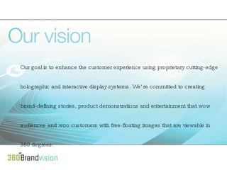 Our goal is to enhance the customer experience using proprietary cutting-edge holographic and interactive display systems. We’re committed to creating brand-defining stories, product demonstrations and entertainment that wow audiences and woo customers with free-floating images that are viewable in 360 degrees. 